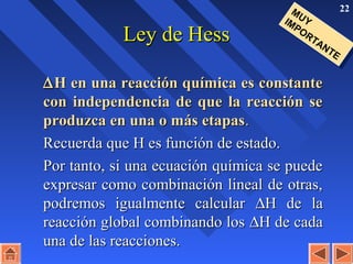22
Ley de HessLey de Hess
∆∆H en una reacción química es constanteH en una reacción química es constante
con independencia de que la reacción secon independencia de que la reacción se
produzca en una o más etapasproduzca en una o más etapas..
Recuerda que H es función de estado.Recuerda que H es función de estado.
Por tanto, si una ecuación química se puedePor tanto, si una ecuación química se puede
expresar como combinación lineal de otras,expresar como combinación lineal de otras,
podremos igualmente calcularpodremos igualmente calcular ∆∆H de laH de la
reacción global combinando losreacción global combinando los ∆∆H de cadaH de cada
una de las reacciones.una de las reacciones.
MUYIMPORTANTE
MUYIMPORTANTE
 