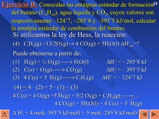 25Ejercicio B:Ejercicio B: Conocidas las entalpías estándar de formaciónConocidas las entalpías estándar de formación
del butano (Cdel butano (C44HH1010), agua líquida y CO), agua líquida y CO22, cuyos valores son, cuyos valores son
respectivamente –124’7, –285’8 y –393’5 kJ/mol, calcularrespectivamente –124’7, –285’8 y –393’5 kJ/mol, calcular
la entalpía estándar de combustión del butano.la entalpía estándar de combustión del butano.
Si utilizamos la ley de Hess, la reacción:Si utilizamos la ley de Hess, la reacción:
(4) C(4) C44HH1010(g) +13/2O(g) +13/2O22(g)(g)→→ 4 CO4 CO22(g) + 5H(g) + 5H22O(l)O(l) ∆∆HH00
combcomb=?=?
Puede obtenerse a partir de:Puede obtenerse a partir de:
(1)(1) HH22(g) + ½ O(g) + ½ O22(g)(g) →→ HH22O(l)O(l) ∆∆HH11
00
= – 285’8 kJ= – 285’8 kJ
(2)(2) C(s) + OC(s) + O22(g)(g) →→ COCO22(g)(g) ∆∆HH22
00
= – 393’5 kJ= – 393’5 kJ
(3) 4 C(s) + 5 H(3) 4 C(s) + 5 H22(g)(g) →→ CC44HH1010(g)(g) ∆∆HH33
00
= – 124’7 kJ= – 124’7 kJ
(4) = 4 · (2) + 5 · (1) – (3)(4) = 4 · (2) + 5 · (1) – (3)
4 C(s) + 4 O4 C(s) + 4 O22(g) +5 H(g) +5 H22(g) + 5/2 O(g) + 5/2 O22(g) + C(g) + C44HH1010(g)(g) →→
4 CO4 CO22(g) + 5H(g) + 5H22O(l) + 4 C(s) + 5 HO(l) + 4 C(s) + 5 H22(g)(g)
∆∆ HH00
44 = 4 mol(–393’5 kJ/mol) + 5 mol(–285’8 kJ/mol) –1= 4 mol(–393’5 kJ/mol) + 5 mol(–285’8 kJ/mol) –1
 