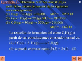 26Ejercicio C:Ejercicio C: DeterminarDeterminar ∆∆ HHff
00
del eteno (Cdel eteno (C22HH44) a) a
partir de los calores de reacción de las siguientespartir de los calores de reacción de las siguientes
reacciones químicas:reacciones químicas:
(1) H(1) H22(g) + ½ O(g) + ½ O22(g)(g) →→ HH22O(l)O(l) ∆∆HH11
00
= – 285’8 kJ= – 285’8 kJ
(2) C(s) + O(2) C(s) + O22(g)(g) →→ COCO22(g)(g) ∆∆HH22
00
= – 393’13 kJ= – 393’13 kJ
(3) C(3) C22HH44(g) + 3O(g) + 3O22(g)(g) →→ 2CO2CO22(g) + 2 H(g) + 2 H22O(l)O(l)
∆∆HH33
00
= – 1422 kJ= – 1422 kJ
La reacción de formación del eteno CLa reacción de formación del eteno C22HH44(g) a(g) a
partir de sus constituyentes en estado normal es:partir de sus constituyentes en estado normal es:
(4)(4) 2 C(s) + 2 H2 C(s) + 2 H22(g)(g) →→ CC22HH44(g)(g)
(4) se puede expresar como 2·(2) + 2·(1) – (3)(4) se puede expresar como 2·(2) + 2·(1) – (3)
 
