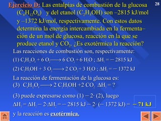 28Ejercicio D:Ejercicio D: Las entalpías de combustión de la glucosaLas entalpías de combustión de la glucosa
(C(C66HH1212OO66)) y del etanol (Cy del etanol (C22HH55OH)OH) son –2815 kJ/molson –2815 kJ/mol
y –1372 kJ/mol, respectivamente. Con estos datosy –1372 kJ/mol, respectivamente. Con estos datos
determina la energía intercambiada en la fermenta–determina la energía intercambiada en la fermenta–
ción de un mol de glucosa, reacción en la que seción de un mol de glucosa, reacción en la que se
produce etanol y COproduce etanol y CO22. ¿Es exotérmica la reacción?. ¿Es exotérmica la reacción?
Las reacciones de combustión son, respectivamente:Las reacciones de combustión son, respectivamente:
(1) C(1) C66HH1212OO66 + 6 O+ 6 O22 →→ 6 CO6 CO22 ++ 6 H6 H22O ;O ; ∆∆HH11 == –– 2815 kJ2815 kJ
(2) C(2) C22HH55OH + 3 OOH + 3 O22 →→ 2 CO2 CO22 ++ 3 H3 H22O ;O ; ∆∆HH22 == –– 1372 kJ1372 kJ
La reacción de fermentación de la glucosa es:La reacción de fermentación de la glucosa es:
(3)(3) CC66HH1212OO66 →→ 2 C2 C22HH55OH +2 COOH +2 CO22 ∆∆HH33 = ?= ?
(3) puede expresarse como (1)(3) puede expresarse como (1) –– 2· (2), luego2· (2), luego
∆∆HH33 == ∆∆HH11 –– 2·2·∆∆HH22 == –– 2815 kJ2815 kJ –– 2· (2· (–– 1372 kJ) =1372 kJ) = –– 71 kJ71 kJ
y la reacción esy la reacción es exotérmica.exotérmica.
 