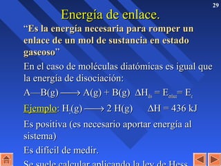 29
Energía de enlace.Energía de enlace.
““Es la energía necesaria para romper unEs la energía necesaria para romper un
enlace de un mol de sustancia en estadoenlace de un mol de sustancia en estado
gaseosogaseoso””
En el caso de moléculas diatómicas es igual queEn el caso de moléculas diatómicas es igual que
la energía de disociación:la energía de disociación:
A—B(g)A—B(g) →→ A(g) + B(g)A(g) + B(g) ∆∆HHdisdis = E= Eenlaceenlace= E= Eee
EjemploEjemplo:: HH22(g)(g) →→ 2 H(g)2 H(g) ∆∆H = 436 kJH = 436 kJ
Es positiva (es necesario aportar energía alEs positiva (es necesario aportar energía al
sistema)sistema)
Es difícil de medir.Es difícil de medir.
 