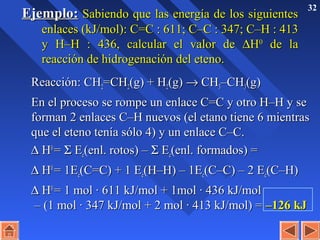 32
Ejemplo:Ejemplo: Sabiendo que las energía de los siguientesSabiendo que las energía de los siguientes
enlaces (kJ/mol): C=Cenlaces (kJ/mol): C=C :: 611; C611; C––CC :: 347; C347; C––HH :: 413413
y Hy H––HH :: 436, calcular el valor de436, calcular el valor de ∆∆HH00
de lade la
reacción de hidrogenación del eteno.reacción de hidrogenación del eteno.
Reacción: CHReacción: CH22=CH=CH22(g) + H(g) + H22(g)(g) →→ CHCH33–CH–CH33(g)(g)
En el proceso se rompe un enlace C=C y otro H–H y seEn el proceso se rompe un enlace C=C y otro H–H y se
forman 2 enlaces C–H nuevos (el etano tiene 6 mientrasforman 2 enlaces C–H nuevos (el etano tiene 6 mientras
que el eteno tenía sólo 4) y un enlace C–C.que el eteno tenía sólo 4) y un enlace C–C.
∆∆ HH00
== ΣΣ EEee(enl. rotos) –(enl. rotos) – ΣΣ EEee(enl. formados) =(enl. formados) =
∆∆ HH00
= 1E= 1Eee(C=C) + 1 E(C=C) + 1 Eee(H–H) – 1E(H–H) – 1Eee(C–C) – 2 E(C–C) – 2 Eee(C–H)(C–H)
∆∆ HH00
= 1 mol · 611 kJ/mol + 1mol · 436 kJ/mol= 1 mol · 611 kJ/mol + 1mol · 436 kJ/mol
– (1 mol · 347 kJ/mol + 2 mol · 413 kJ/mol) =– (1 mol · 347 kJ/mol + 2 mol · 413 kJ/mol) = –126 kJ–126 kJ
 