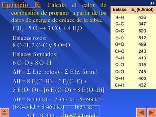 33
Ejercicio E:Ejercicio E: Calcula el calor deCalcula el calor de
combustión de propanocombustión de propano a partir de losa partir de los
datos de energía de enlace de la tabladatos de energía de enlace de la tabla..
CC33HH88 + 5 O+ 5 O22 →→ 3 CO3 CO22 + 4 H+ 4 H22OO
Enlaces rotos:Enlaces rotos:
8 C–H, 2 C–C y 5 O=O8 C–H, 2 C–C y 5 O=O
Enlaces formados:Enlaces formados:
6 C=O y 8 O–H6 C=O y 8 O–H
∆∆HH00
== ΣΣ EEee(e. rotos) –(e. rotos) – ΣΣ EEee(e. form.)(e. form.)
∆∆HH00
= 8 E= 8 Eee(C–H) + 2 E(C–H) + 2 Eee(C–C) +(C–C) +
5 E5 Eee(O=O) – [6 E(O=O) – [6 Eee(C=O) + 8 E(C=O) + 8 Eee(O–H)](O–H)]
∆∆HH00
= 8·413 kJ + 2·347 kJ +5·499 kJ –= 8·413 kJ + 2·347 kJ +5·499 kJ –
(6·745 kJ + 8·460 kJ) = –1657 kJ(6·745 kJ + 8·460 kJ) = –1657 kJ
00
EnlaceEnlace EEee (kJ/mol)(kJ/mol)
H–HH–H 436436
C–CC–C 347347
C=CC=C 620620
CC≡≡CC 812812
O=OO=O 499499
Cl–CCl–C 243243
C–HC–H 413413
C–OC–O 315315
C=OC=O 745745
O–HO–H 460460
Cl–HCl–H 432432
 