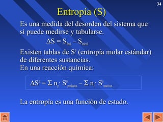 34
Entropía (S)Entropía (S)
Es una medida del desorden del sistema queEs una medida del desorden del sistema que
sí puede medirse y tabularse.sí puede medirse y tabularse.
∆∆S = SS = Sfinalfinal –– SSinicialinicial
Existen tablas de SExisten tablas de S00
(entropía molar estándar)(entropía molar estándar)
de diferentes sustancias.de diferentes sustancias.
En una reacción química:En una reacción química:
∆∆SS00
== ΣΣ nnpp· S· S00
productosproductos –– ΣΣ nnrr· S· S00
reactivosreactivos
La entropía es una función de estado.La entropía es una función de estado.
 