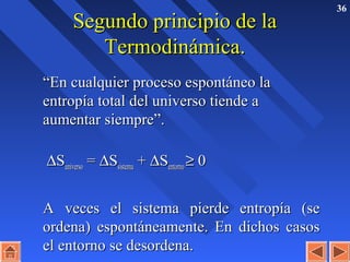 36
Segundo principio de laSegundo principio de la
Termodinámica.Termodinámica.
““En cualquier proceso espontáneo laEn cualquier proceso espontáneo la
entropía total del universo tiende aentropía total del universo tiende a
aumentar siempre”.aumentar siempre”.
∆∆SSuniversouniverso == ∆∆SSsistemasistema ++ ∆∆SSentornoentorno ≥≥ 00
A veces el sistema pierde entropía (seA veces el sistema pierde entropía (se
ordena) espontáneamente. En dichos casosordena) espontáneamente. En dichos casos
el entorno se desordena.el entorno se desordena.
 