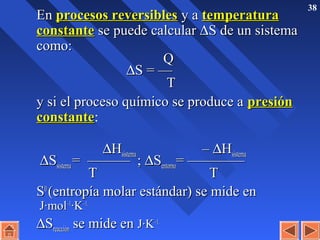 38
EnEn procesos reversiblesprocesos reversibles y ay a temperaturatemperatura
constanteconstante se puede calcularse puede calcular ∆∆S de un sistemaS de un sistema
como:como:
QQ
∆∆S = —S = —
TT
y si el proceso químico se produce ay si el proceso químico se produce a presiónpresión
constanteconstante:
∆∆HHsistemasistema –– ∆∆HHsistemasistema
∆∆SSsistemasistema = ——— ;= ——— ; ∆∆SSentornoentorno= ————= ————
TT TT
SS00
(entropía molar estándar) se mide en(entropía molar estándar) se mide en
J·molJ·mol–1–1
·K·K–1.–1.
∆∆SSreacciónreacción se mide ense mide en J·KJ·K–1.–1.
 