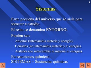 4
SistemasSistemas
Parte pequeña del universo que se aísla paraParte pequeña del universo que se aísla para
someter a estudio.someter a estudio.
El resto se denominaEl resto se denomina ENTORNO.ENTORNO.
Pueden ser:Pueden ser:
– Abiertos (intercambia materia y energía).Abiertos (intercambia materia y energía).
– Cerrados (no intercambia materia y sí energía).Cerrados (no intercambia materia y sí energía).
– Aislados (no intercambia ni materia ni energía).Aislados (no intercambia ni materia ni energía).
En reacciones químicas...En reacciones químicas...
SISTEMAS = Sustancias químicasSISTEMAS = Sustancias químicas
 