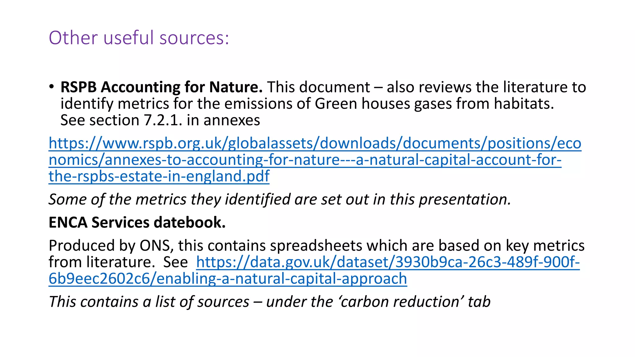 Other useful sources:
• RSPB Accounting for Nature. This document – also reviews the literature to
identify metrics for the emissions of Green houses gases from habitats.
See section 7.2.1. in annexes
https://www.rspb.org.uk/globalassets/downloads/documents/positions/eco
nomics/annexes-to-accounting-for-nature---a-natural-capital-account-for-
the-rspbs-estate-in-england.pdf
Some of the metrics they identified are set out in this presentation.
ENCA Services datebook.
Produced by ONS, this contains spreadsheets which are based on key metrics
from literature. See https://data.gov.uk/dataset/3930b9ca-26c3-489f-900f-
6b9eec2602c6/enabling-a-natural-capital-approach
This contains a list of sources – under the ‘carbon reduction’ tab
 