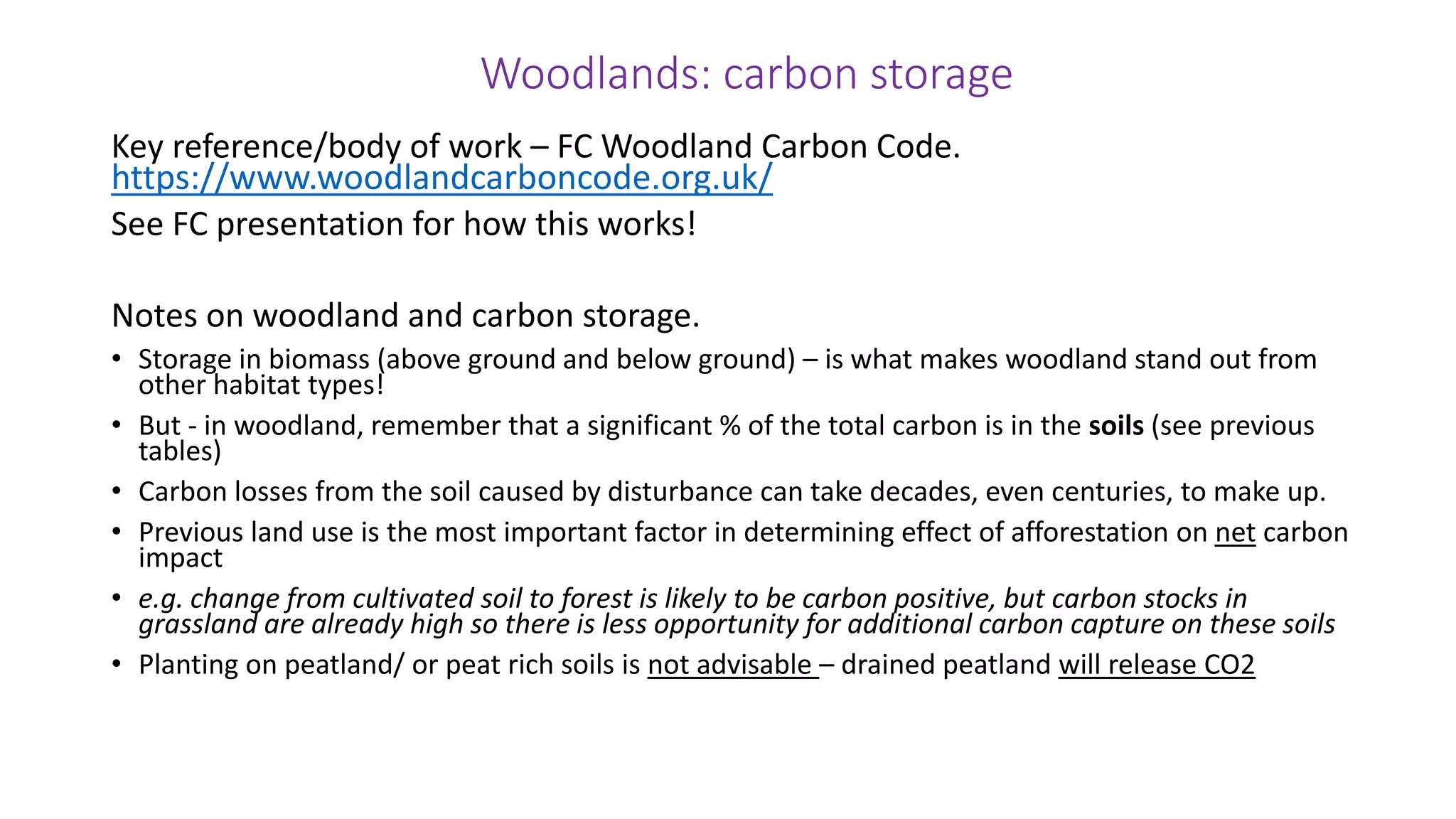 Woodlands: carbon storage
Key reference/body of work – FC Woodland Carbon Code.
https://www.woodlandcarboncode.org.uk/
See FC presentation for how this works!
Notes on woodland and carbon storage.
• Storage in biomass (above ground and below ground) – is what makes woodland stand out from
other habitat types!
• But - in woodland, remember that a significant % of the total carbon is in the soils (see previous
tables)
• Carbon losses from the soil caused by disturbance can take decades, even centuries, to make up.
• Previous land use is the most important factor in determining effect of afforestation on net carbon
impact
• e.g. change from cultivated soil to forest is likely to be carbon positive, but carbon stocks in
grassland are already high so there is less opportunity for additional carbon capture on these soils
• Planting on peatland/ or peat rich soils is not advisable – drained peatland will release CO2
 