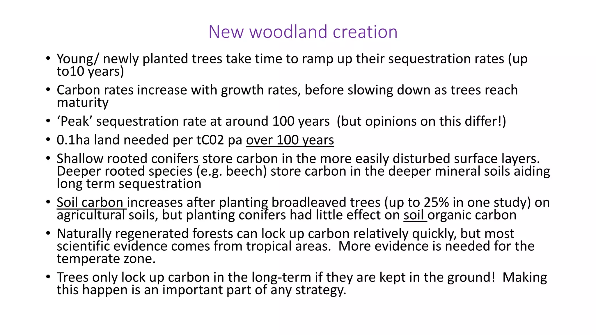 New woodland creation
• Young/ newly planted trees take time to ramp up their sequestration rates (up
to10 years)
• Carbon rates increase with growth rates, before slowing down as trees reach
maturity
• ‘Peak’ sequestration rate at around 100 years (but opinions on this differ!)
• 0.1ha land needed per tC02 pa over 100 years
• Shallow rooted conifers store carbon in the more easily disturbed surface layers.
Deeper rooted species (e.g. beech) store carbon in the deeper mineral soils aiding
long term sequestration
• Soil carbon increases after planting broadleaved trees (up to 25% in one study) on
agricultural soils, but planting conifers had little effect on soil organic carbon
• Naturally regenerated forests can lock up carbon relatively quickly, but most
scientific evidence comes from tropical areas. More evidence is needed for the
temperate zone.
• Trees only lock up carbon in the long-term if they are kept in the ground! Making
this happen is an important part of any strategy.
 