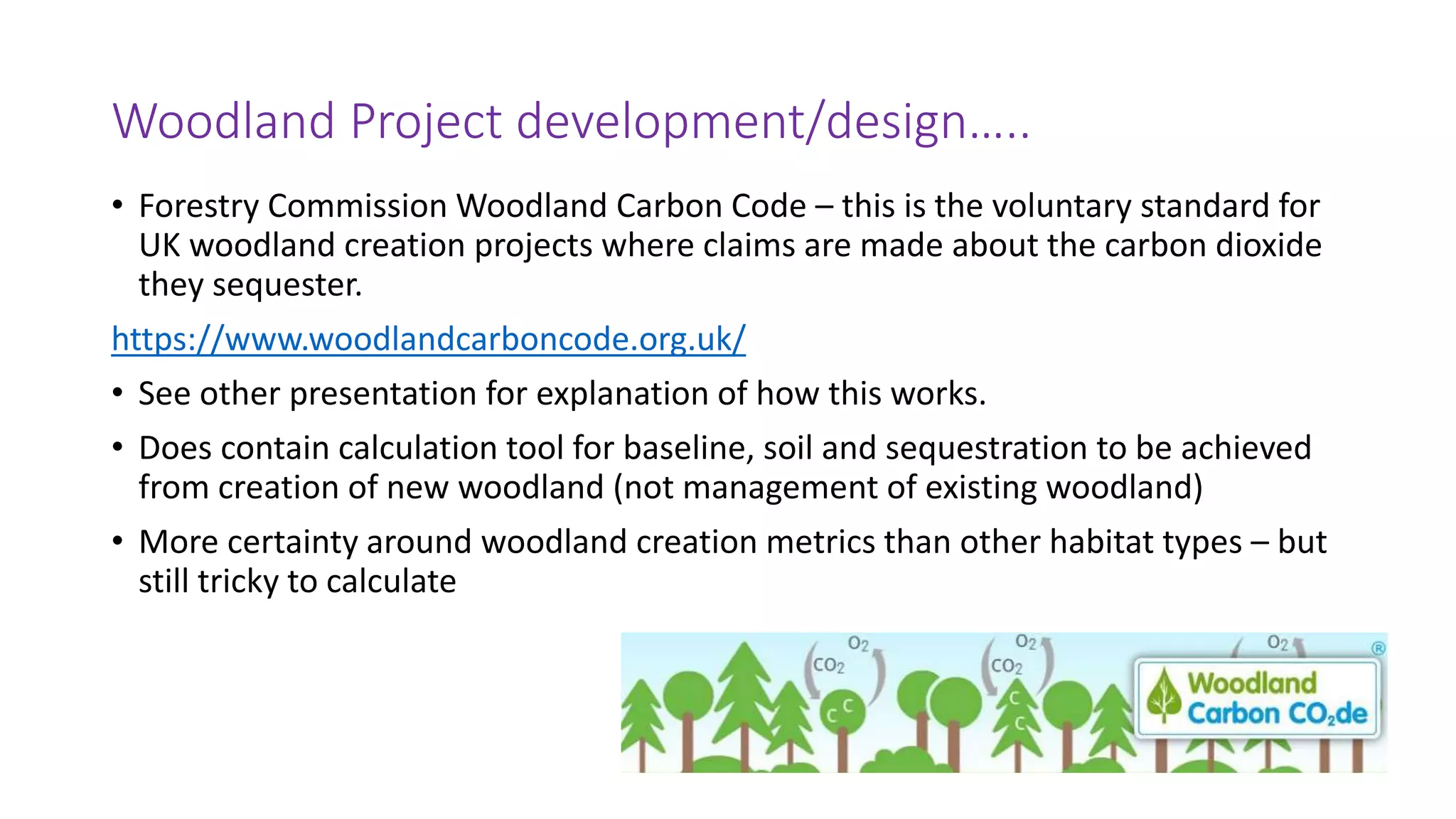 Woodland Project development/design…..
• Forestry Commission Woodland Carbon Code – this is the voluntary standard for
UK woodland creation projects where claims are made about the carbon dioxide
they sequester.
https://www.woodlandcarboncode.org.uk/
• See other presentation for explanation of how this works.
• Does contain calculation tool for baseline, soil and sequestration to be achieved
from creation of new woodland (not management of existing woodland)
• More certainty around woodland creation metrics than other habitat types – but
still tricky to calculate
 