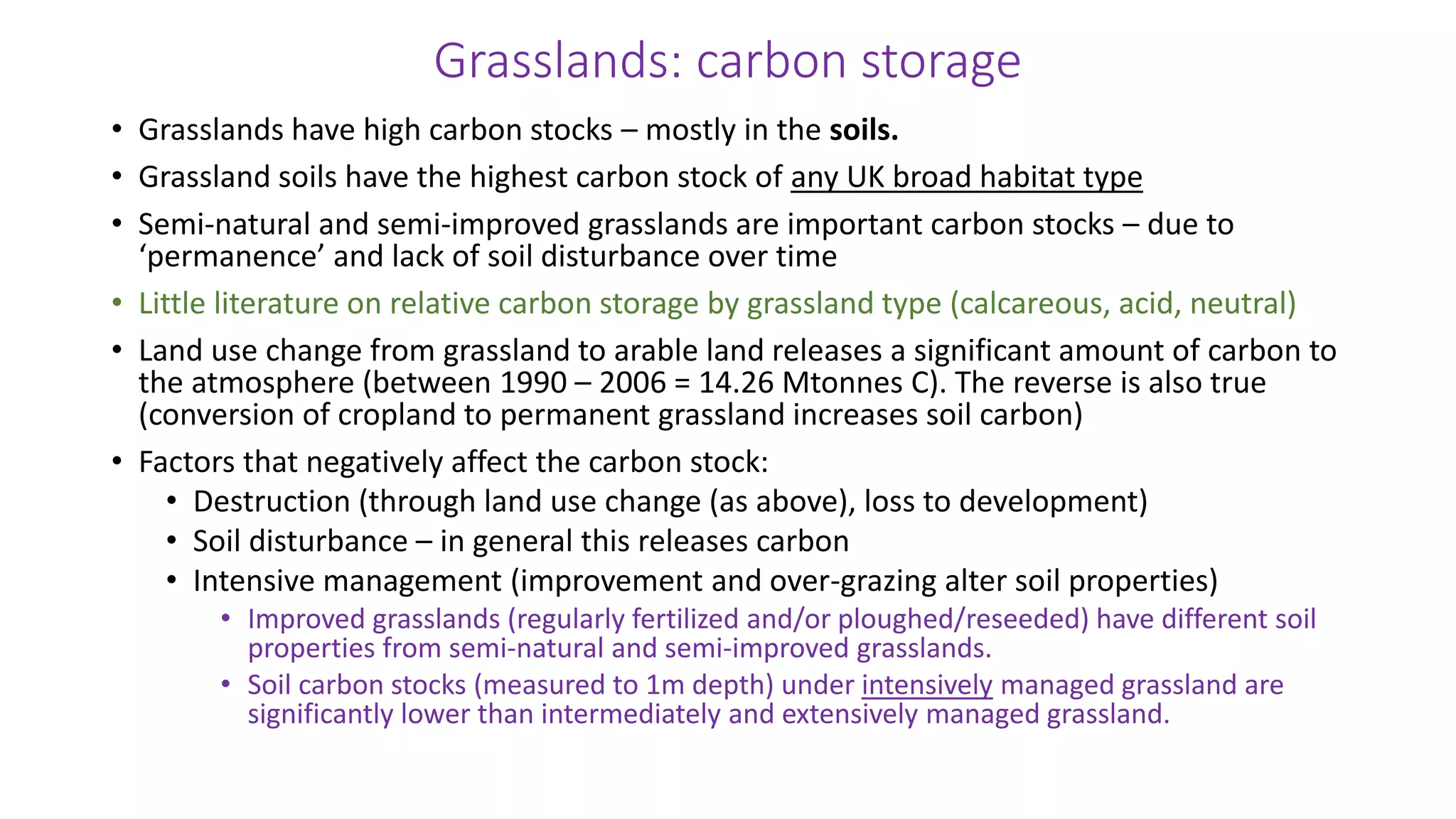 Grasslands: carbon storage
• Grasslands have high carbon stocks – mostly in the soils.
• Grassland soils have the highest carbon stock of any UK broad habitat type
• Semi-natural and semi-improved grasslands are important carbon stocks – due to
‘permanence’ and lack of soil disturbance over time
• Little literature on relative carbon storage by grassland type (calcareous, acid, neutral)
• Land use change from grassland to arable land releases a significant amount of carbon to
the atmosphere (between 1990 – 2006 = 14.26 Mtonnes C). The reverse is also true
(conversion of cropland to permanent grassland increases soil carbon)
• Factors that negatively affect the carbon stock:
• Destruction (through land use change (as above), loss to development)
• Soil disturbance – in general this releases carbon
• Intensive management (improvement and over-grazing alter soil properties)
• Improved grasslands (regularly fertilized and/or ploughed/reseeded) have different soil
properties from semi-natural and semi-improved grasslands.
• Soil carbon stocks (measured to 1m depth) under intensively managed grassland are
significantly lower than intermediately and extensively managed grassland.
 