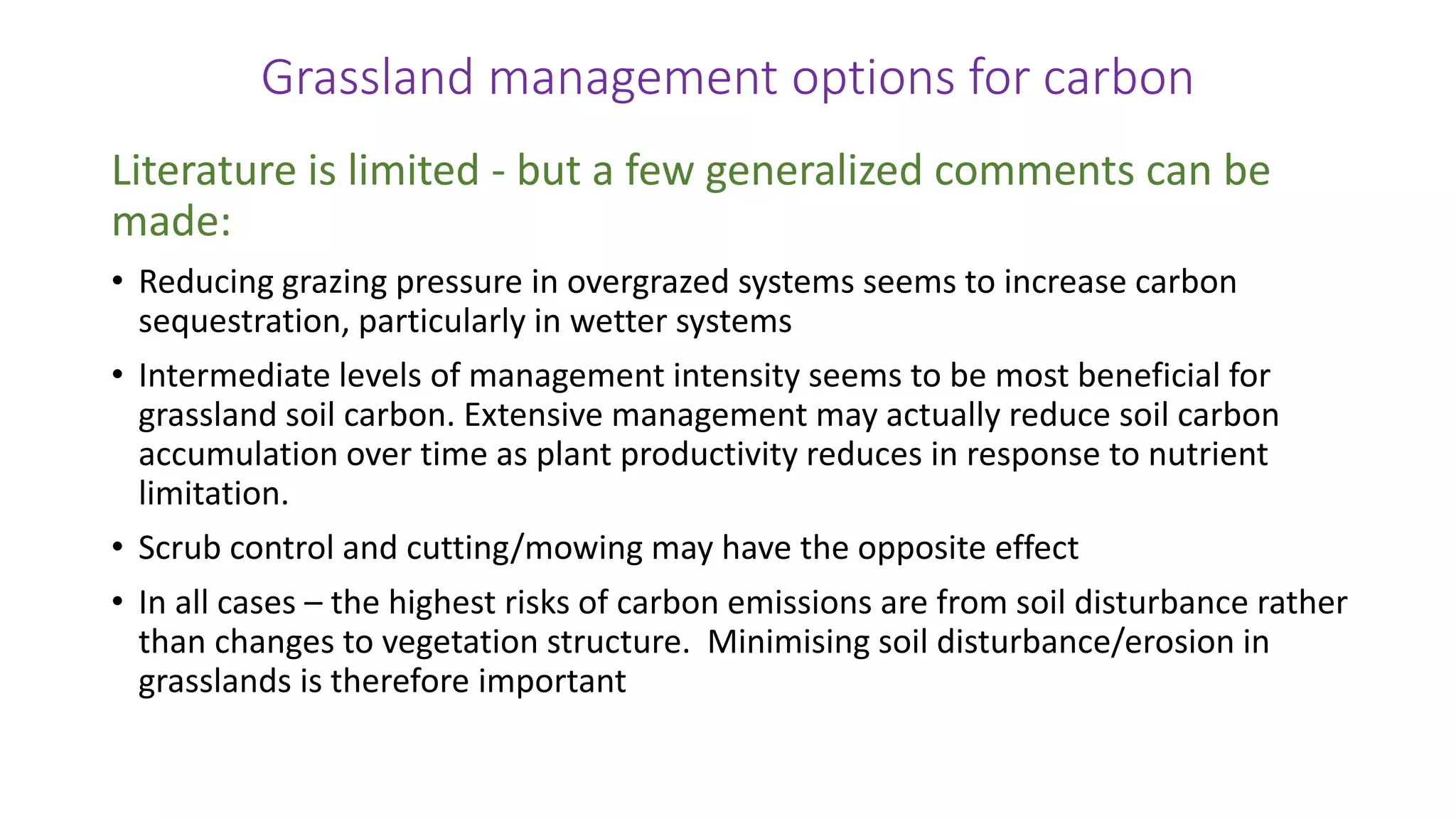 Grassland management options for carbon
Literature is limited - but a few generalized comments can be
made:
• Reducing grazing pressure in overgrazed systems seems to increase carbon
sequestration, particularly in wetter systems
• Intermediate levels of management intensity seems to be most beneficial for
grassland soil carbon. Extensive management may actually reduce soil carbon
accumulation over time as plant productivity reduces in response to nutrient
limitation.
• Scrub control and cutting/mowing may have the opposite effect
• In all cases – the highest risks of carbon emissions are from soil disturbance rather
than changes to vegetation structure. Minimising soil disturbance/erosion in
grasslands is therefore important
 