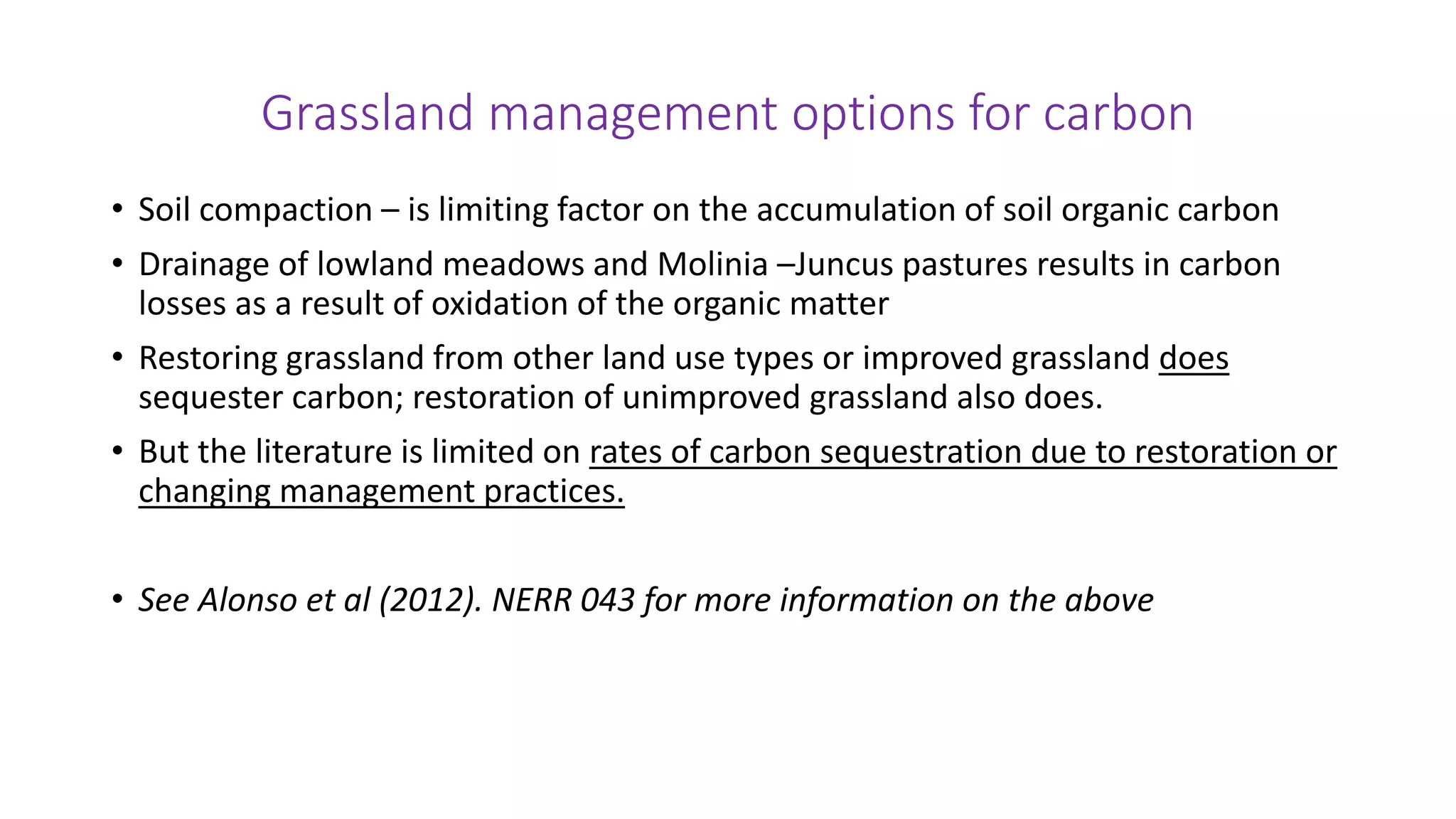 Grassland management options for carbon
• Soil compaction – is limiting factor on the accumulation of soil organic carbon
• Drainage of lowland meadows and Molinia –Juncus pastures results in carbon
losses as a result of oxidation of the organic matter
• Restoring grassland from other land use types or improved grassland does
sequester carbon; restoration of unimproved grassland also does.
• But the literature is limited on rates of carbon sequestration due to restoration or
changing management practices.
• See Alonso et al (2012). NERR 043 for more information on the above
 