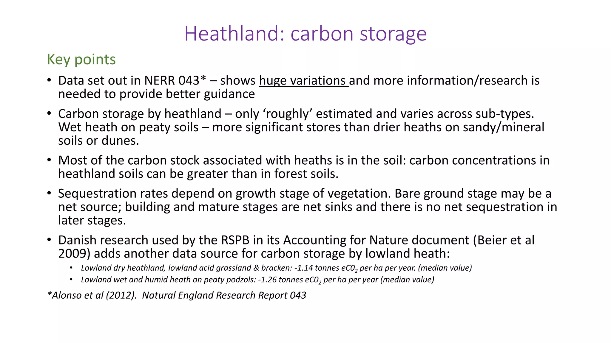 Heathland: carbon storage
Key points
• Data set out in NERR 043* – shows huge variations and more information/research is
needed to provide better guidance
• Carbon storage by heathland – only ‘roughly’ estimated and varies across sub-types.
Wet heath on peaty soils – more significant stores than drier heaths on sandy/mineral
soils or dunes.
• Most of the carbon stock associated with heaths is in the soil: carbon concentrations in
heathland soils can be greater than in forest soils.
• Sequestration rates depend on growth stage of vegetation. Bare ground stage may be a
net source; building and mature stages are net sinks and there is no net sequestration in
later stages.
• Danish research used by the RSPB in its Accounting for Nature document (Beier et al
2009) adds another data source for carbon storage by lowland heath:
• Lowland dry heathland, lowland acid grassland & bracken: -1.14 tonnes eC02 per ha per year. (median value)
• Lowland wet and humid heath on peaty podzols: -1.26 tonnes eC02 per ha per year (median value)
*Alonso et al (2012). Natural England Research Report 043
 