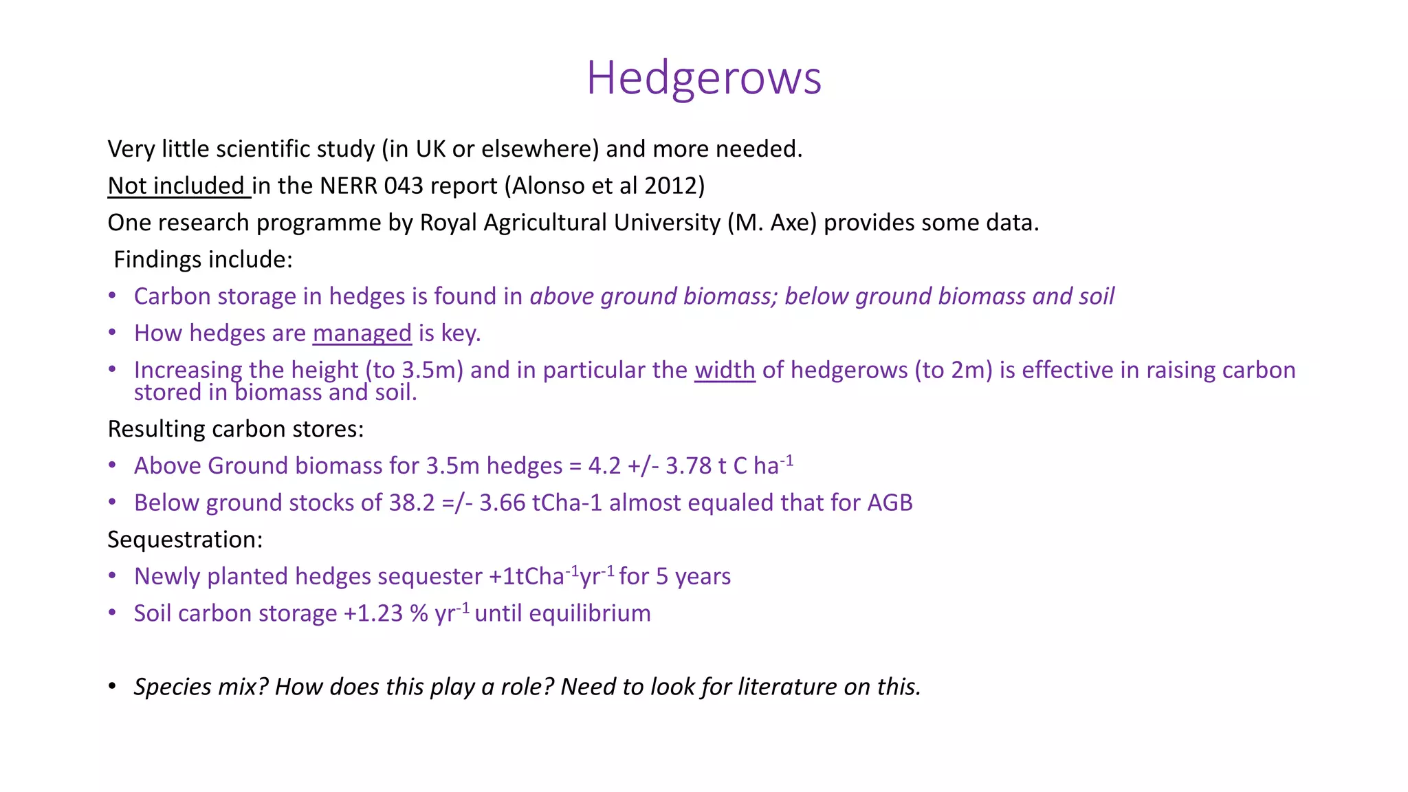 Hedgerows
Very little scientific study (in UK or elsewhere) and more needed.
Not included in the NERR 043 report (Alonso et al 2012)
One research programme by Royal Agricultural University (M. Axe) provides some data.
Findings include:
• Carbon storage in hedges is found in above ground biomass; below ground biomass and soil
• How hedges are managed is key.
• Increasing the height (to 3.5m) and in particular the width of hedgerows (to 2m) is effective in raising carbon
stored in biomass and soil.
Resulting carbon stores:
• Above Ground biomass for 3.5m hedges = 4.2 +/- 3.78 t C ha-1
• Below ground stocks of 38.2 =/- 3.66 tCha-1 almost equaled that for AGB
Sequestration:
• Newly planted hedges sequester +1tCha-1yr-1 for 5 years
• Soil carbon storage +1.23 % yr-1 until equilibrium
• Species mix? How does this play a role? Need to look for literature on this.
 