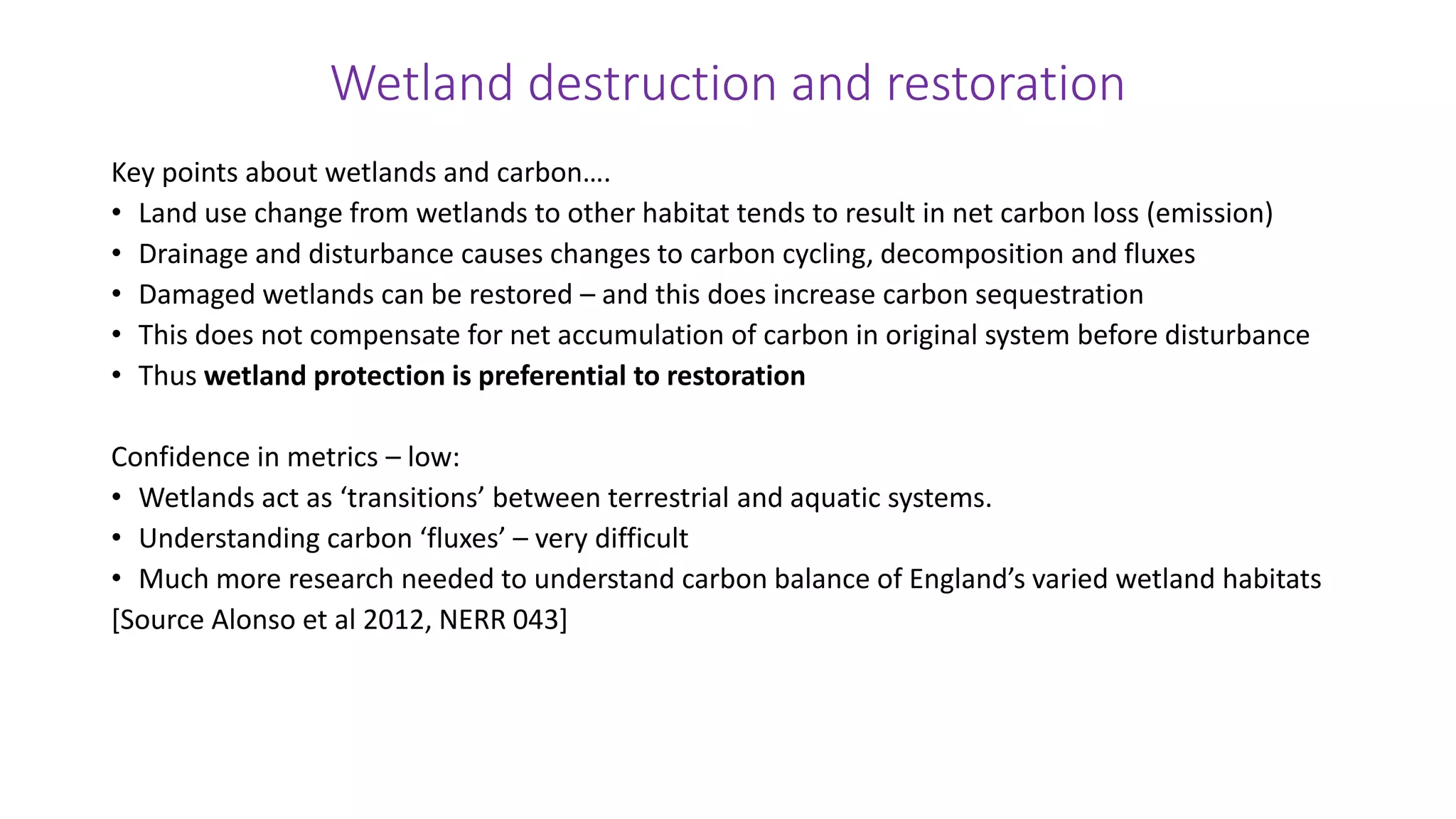 Wetland destruction and restoration
Key points about wetlands and carbon….
• Land use change from wetlands to other habitat tends to result in net carbon loss (emission)
• Drainage and disturbance causes changes to carbon cycling, decomposition and fluxes
• Damaged wetlands can be restored – and this does increase carbon sequestration
• This does not compensate for net accumulation of carbon in original system before disturbance
• Thus wetland protection is preferential to restoration
Confidence in metrics – low:
• Wetlands act as ‘transitions’ between terrestrial and aquatic systems.
• Understanding carbon ‘fluxes’ – very difficult
• Much more research needed to understand carbon balance of England’s varied wetland habitats
[Source Alonso et al 2012, NERR 043]
 