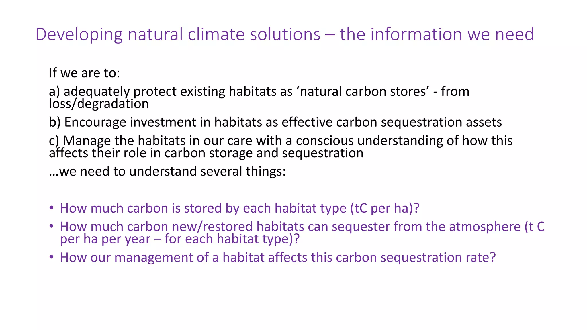 Developing natural climate solutions – the information we need
If we are to:
a) adequately protect existing habitats as ‘natural carbon stores’ - from
loss/degradation
b) Encourage investment in habitats as effective carbon sequestration assets
c) Manage the habitats in our care with a conscious understanding of how this
affects their role in carbon storage and sequestration
…we need to understand several things:
• How much carbon is stored by each habitat type (tC per ha)?
• How much carbon new/restored habitats can sequester from the atmosphere (t C
per ha per year – for each habitat type)?
• How our management of a habitat affects this carbon sequestration rate?
 