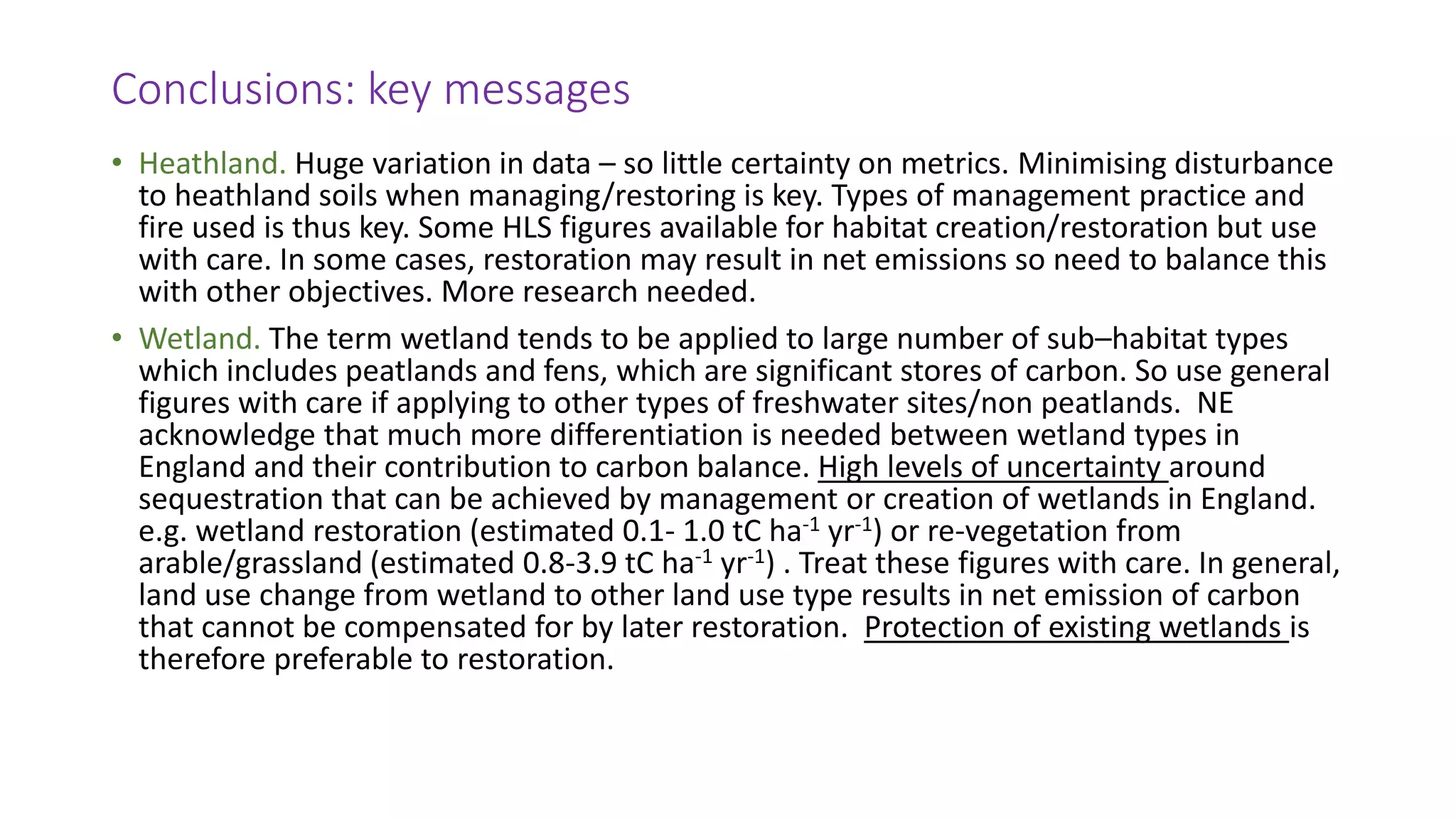 Conclusions: key messages
• Heathland. Huge variation in data – so little certainty on metrics. Minimising disturbance
to heathland soils when managing/restoring is key. Types of management practice and
fire used is thus key. Some HLS figures available for habitat creation/restoration but use
with care. In some cases, restoration may result in net emissions so need to balance this
with other objectives. More research needed.
• Wetland. The term wetland tends to be applied to large number of sub–habitat types
which includes peatlands and fens, which are significant stores of carbon. So use general
figures with care if applying to other types of freshwater sites/non peatlands. NE
acknowledge that much more differentiation is needed between wetland types in
England and their contribution to carbon balance. High levels of uncertainty around
sequestration that can be achieved by management or creation of wetlands in England.
e.g. wetland restoration (estimated 0.1- 1.0 tC ha-1 yr-1) or re-vegetation from
arable/grassland (estimated 0.8-3.9 tC ha-1 yr-1) . Treat these figures with care. In general,
land use change from wetland to other land use type results in net emission of carbon
that cannot be compensated for by later restoration. Protection of existing wetlands is
therefore preferable to restoration.
 