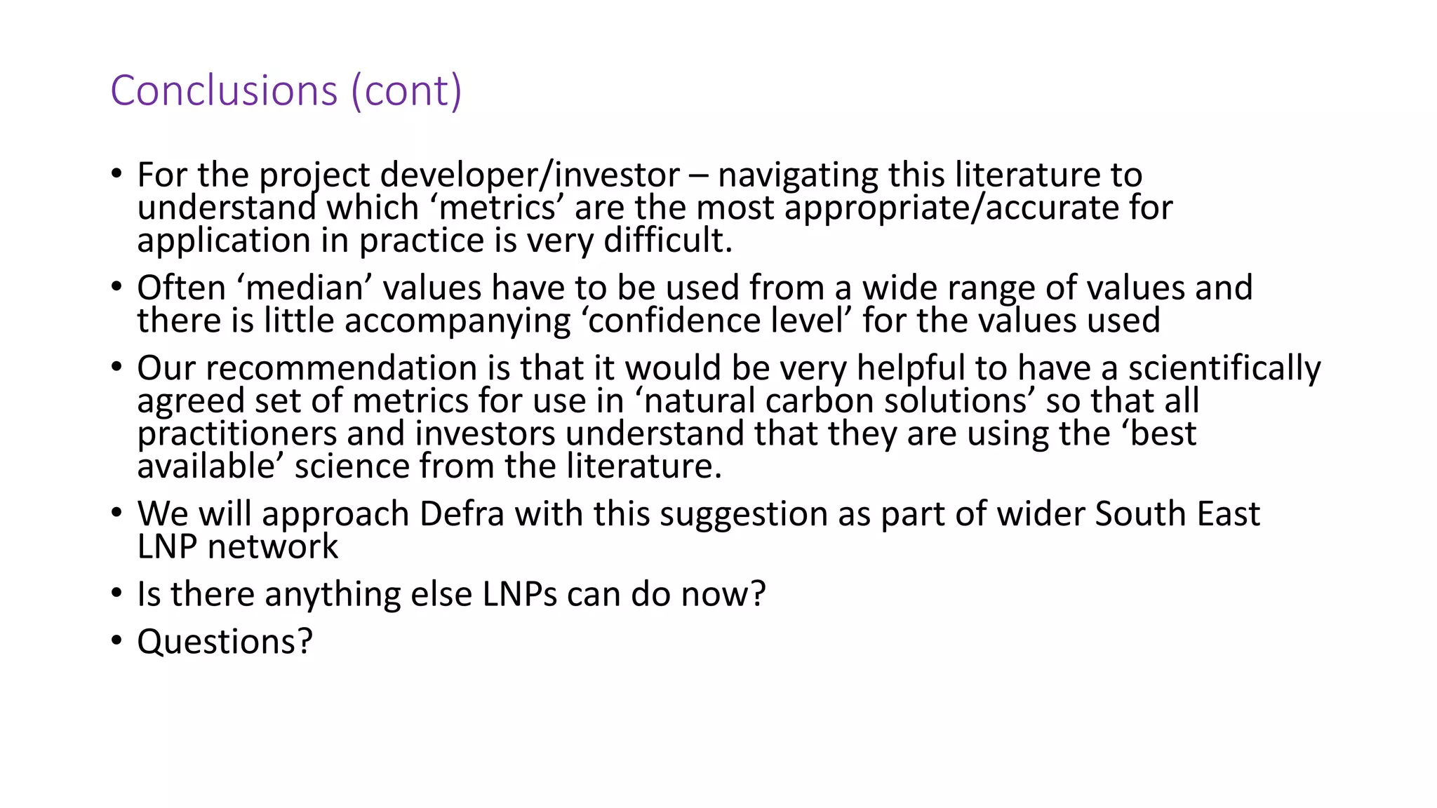 Conclusions (cont)
• For the project developer/investor – navigating this literature to
understand which ‘metrics’ are the most appropriate/accurate for
application in practice is very difficult.
• Often ‘median’ values have to be used from a wide range of values and
there is little accompanying ‘confidence level’ for the values used
• Our recommendation is that it would be very helpful to have a scientifically
agreed set of metrics for use in ‘natural carbon solutions’ so that all
practitioners and investors understand that they are using the ‘best
available’ science from the literature.
• We will approach Defra with this suggestion as part of wider South East
LNP network
• Is there anything else LNPs can do now?
• Questions?
 