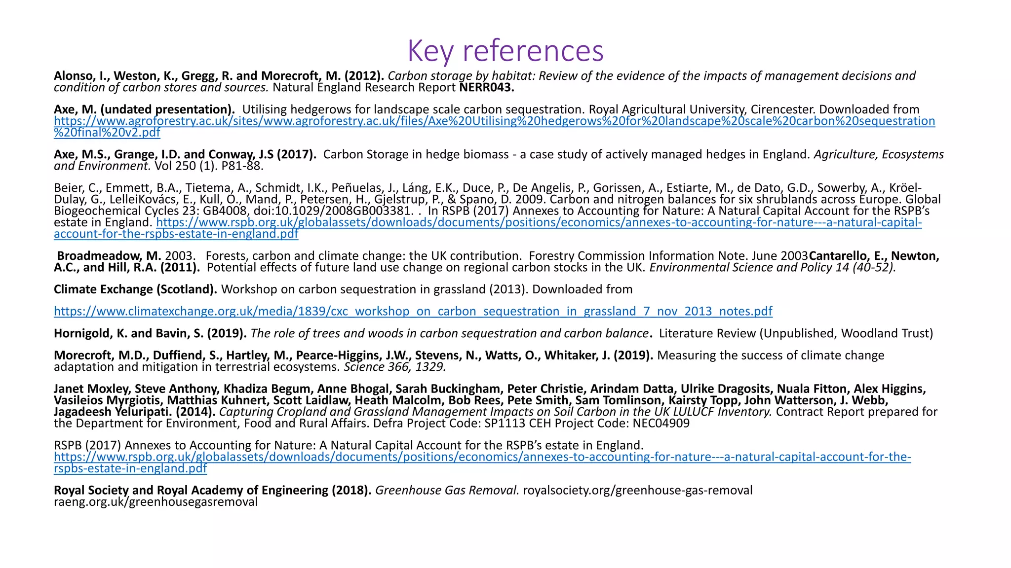 Key references
Alonso, I., Weston, K., Gregg, R. and Morecroft, M. (2012). Carbon storage by habitat: Review of the evidence of the impacts of management decisions and
condition of carbon stores and sources. Natural England Research Report NERR043.
Axe, M. (undated presentation). Utilising hedgerows for landscape scale carbon sequestration. Royal Agricultural University, Cirencester. Downloaded from
https://www.agroforestry.ac.uk/sites/www.agroforestry.ac.uk/files/Axe%20Utilising%20hedgerows%20for%20landscape%20scale%20carbon%20sequestration
%20final%20v2.pdf
Axe, M.S., Grange, I.D. and Conway, J.S (2017). Carbon Storage in hedge biomass - a case study of actively managed hedges in England. Agriculture, Ecosystems
and Environment. Vol 250 (1). P81-88.
Beier, C., Emmett, B.A., Tietema, A., Schmidt, I.K., Peñuelas, J., Láng, E.K., Duce, P., De Angelis, P., Gorissen, A., Estiarte, M., de Dato, G.D., Sowerby, A., Kröel-
Dulay, G., LelleiKovács, E., Kull, O., Mand, P., Petersen, H., Gjelstrup, P., & Spano, D. 2009. Carbon and nitrogen balances for six shrublands across Europe. Global
Biogeochemical Cycles 23: GB4008, doi:10.1029/2008GB003381. . In RSPB (2017) Annexes to Accounting for Nature: A Natural Capital Account for the RSPB’s
estate in England. https://www.rspb.org.uk/globalassets/downloads/documents/positions/economics/annexes-to-accounting-for-nature---a-natural-capital-
account-for-the-rspbs-estate-in-england.pdf
Broadmeadow, M. 2003. Forests, carbon and climate change: the UK contribution. Forestry Commission Information Note. June 2003Cantarello, E., Newton,
A.C., and Hill, R.A. (2011). Potential effects of future land use change on regional carbon stocks in the UK. Environmental Science and Policy 14 (40-52).
Climate Exchange (Scotland). Workshop on carbon sequestration in grassland (2013). Downloaded from
https://www.climatexchange.org.uk/media/1839/cxc_workshop_on_carbon_sequestration_in_grassland_7_nov_2013_notes.pdf
Hornigold, K. and Bavin, S. (2019). The role of trees and woods in carbon sequestration and carbon balance. Literature Review (Unpublished, Woodland Trust)
Morecroft, M.D., Duffiend, S., Hartley, M., Pearce-Higgins, J.W., Stevens, N., Watts, O., Whitaker, J. (2019). Measuring the success of climate change
adaptation and mitigation in terrestrial ecosystems. Science 366, 1329.
Janet Moxley, Steve Anthony, Khadiza Begum, Anne Bhogal, Sarah Buckingham, Peter Christie, Arindam Datta, Ulrike Dragosits, Nuala Fitton, Alex Higgins,
Vasileios Myrgiotis, Matthias Kuhnert, Scott Laidlaw, Heath Malcolm, Bob Rees, Pete Smith, Sam Tomlinson, Kairsty Topp, John Watterson, J. Webb,
Jagadeesh Yeluripati. (2014). Capturing Cropland and Grassland Management Impacts on Soil Carbon in the UK LULUCF Inventory. Contract Report prepared for
the Department for Environment, Food and Rural Affairs. Defra Project Code: SP1113 CEH Project Code: NEC04909
RSPB (2017) Annexes to Accounting for Nature: A Natural Capital Account for the RSPB’s estate in England.
https://www.rspb.org.uk/globalassets/downloads/documents/positions/economics/annexes-to-accounting-for-nature---a-natural-capital-account-for-the-
rspbs-estate-in-england.pdf
Royal Society and Royal Academy of Engineering (2018). Greenhouse Gas Removal. royalsociety.org/greenhouse-gas-removal
raeng.org.uk/greenhousegasremoval
 