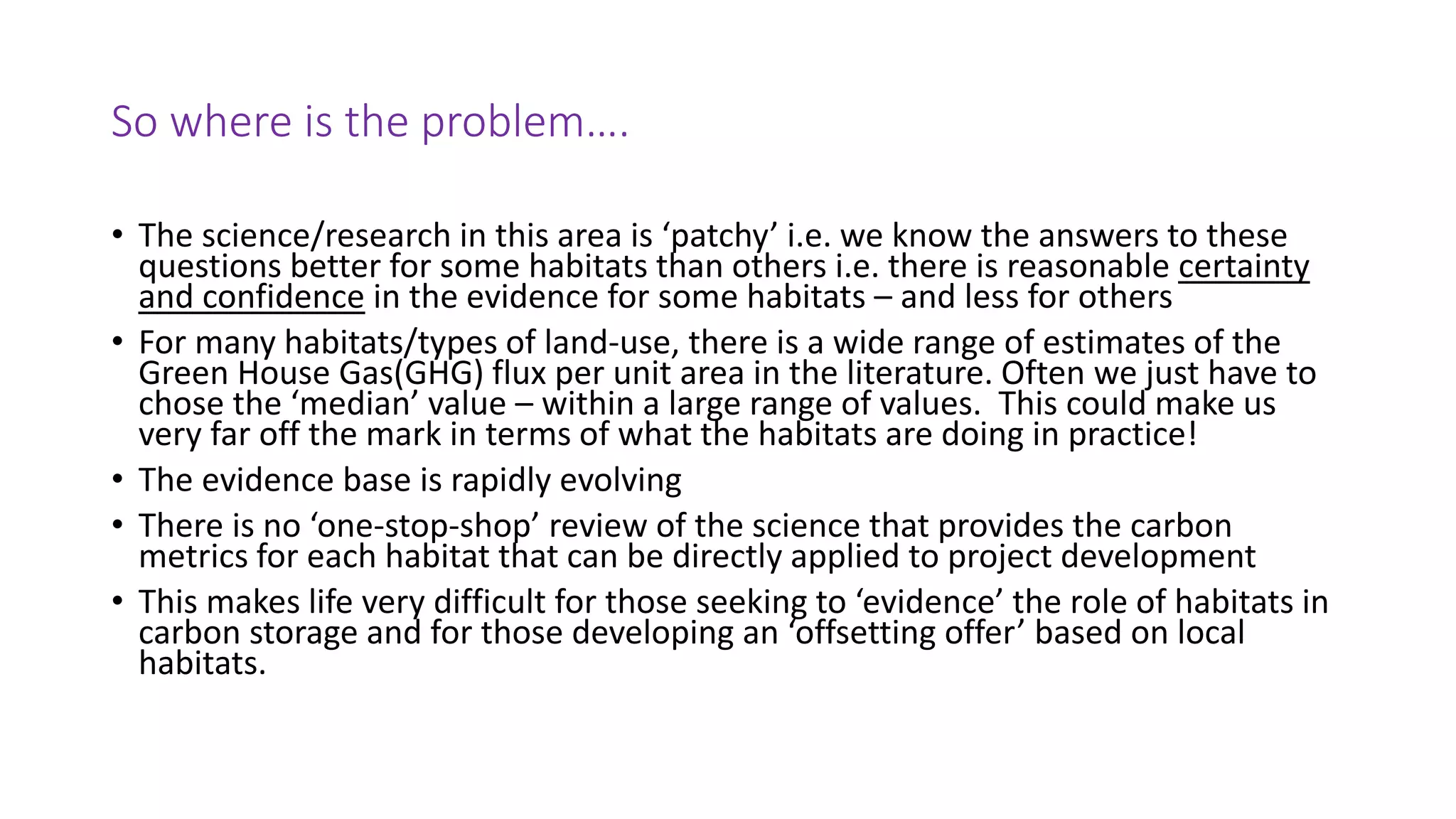 So where is the problem….
• The science/research in this area is ‘patchy’ i.e. we know the answers to these
questions better for some habitats than others i.e. there is reasonable certainty
and confidence in the evidence for some habitats – and less for others
• For many habitats/types of land-use, there is a wide range of estimates of the
Green House Gas(GHG) flux per unit area in the literature. Often we just have to
chose the ‘median’ value – within a large range of values. This could make us
very far off the mark in terms of what the habitats are doing in practice!
• The evidence base is rapidly evolving
• There is no ‘one-stop-shop’ review of the science that provides the carbon
metrics for each habitat that can be directly applied to project development
• This makes life very difficult for those seeking to ‘evidence’ the role of habitats in
carbon storage and for those developing an ‘offsetting offer’ based on local
habitats.
 