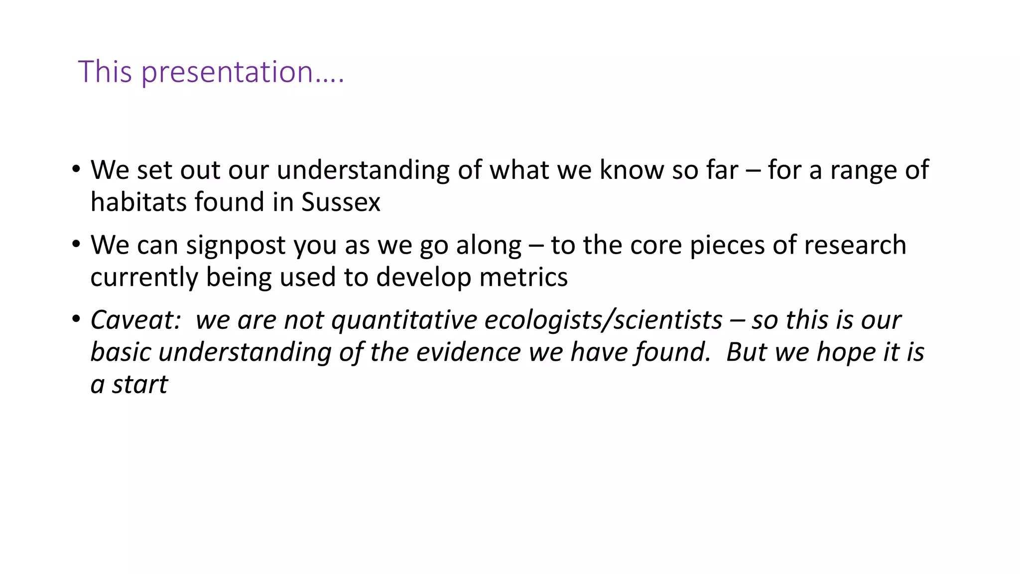 This presentation….
• We set out our understanding of what we know so far – for a range of
habitats found in Sussex
• We can signpost you as we go along – to the core pieces of research
currently being used to develop metrics
• Caveat: we are not quantitative ecologists/scientists – so this is our
basic understanding of the evidence we have found. But we hope it is
a start
 