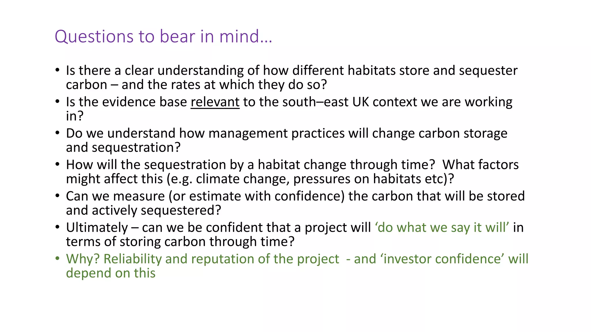 Questions to bear in mind…
• Is there a clear understanding of how different habitats store and sequester
carbon – and the rates at which they do so?
• Is the evidence base relevant to the south–east UK context we are working
in?
• Do we understand how management practices will change carbon storage
and sequestration?
• How will the sequestration by a habitat change through time? What factors
might affect this (e.g. climate change, pressures on habitats etc)?
• Can we measure (or estimate with confidence) the carbon that will be stored
and actively sequestered?
• Ultimately – can we be confident that a project will ‘do what we say it will’ in
terms of storing carbon through time?
• Why? Reliability and reputation of the project - and ‘investor confidence’ will
depend on this
 