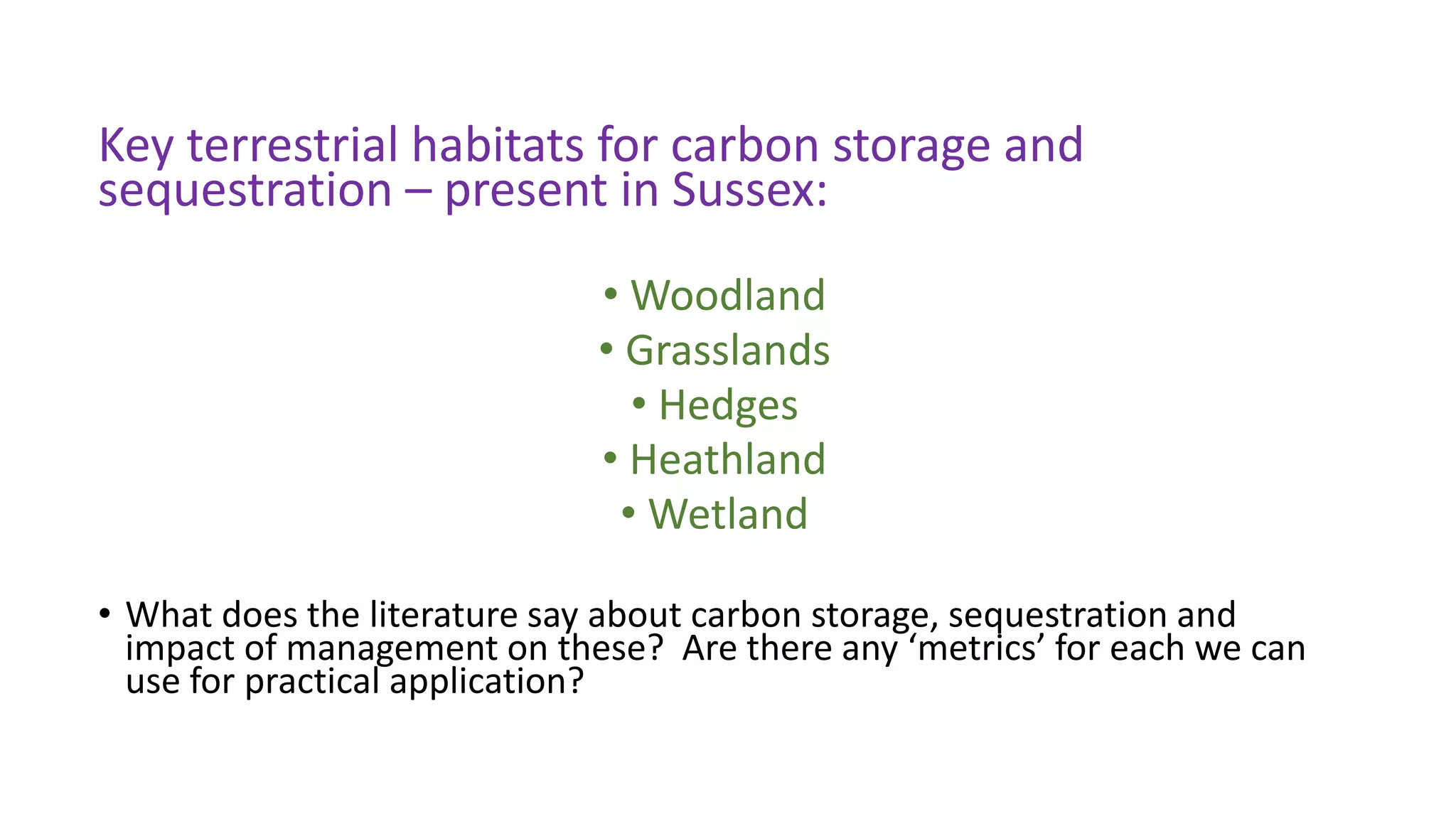 Key terrestrial habitats for carbon storage and
sequestration – present in Sussex:
• Woodland
• Grasslands
• Hedges
• Heathland
• Wetland
• What does the literature say about carbon storage, sequestration and
impact of management on these? Are there any ‘metrics’ for each we can
use for practical application?
 