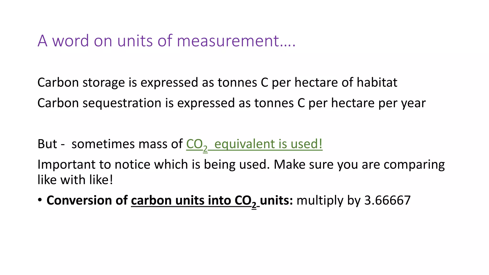 A word on units of measurement….
Carbon storage is expressed as tonnes C per hectare of habitat
Carbon sequestration is expressed as tonnes C per hectare per year
But - sometimes mass of CO2 equivalent is used!
Important to notice which is being used. Make sure you are comparing
like with like!
• Conversion of carbon units into CO2 units: multiply by 3.66667
 