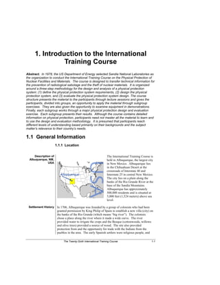 The Twenty-Sixth International Training Course 1-1
1. Introduction to the International
Training Course
Abstract. In 1978, the US Department of Energy selected Sandia National Laboratories as
the organization to conduct the International Training Course on the Physical Protection of
Nuclear Facilities and Materials. The course is designed to transfer technical information for
the prevention of radiological sabotage and the theft of nuclear materials. It is organized
around a three-step methodology for the design and analysis of a physical protection
system: (1) define the physical protection system requirements, (2) design the physical
protection system, and (3) evaluate the physical protection system design. The course
structure presents the material to the participants through lecture sessions and gives the
participants, divided into groups, an opportunity to apply the material through subgroup
exercises. They are also given the opportunity to examine equipment in demonstrations.
Finally, each subgroup works through a major physical protection design and evaluation
exercise. Each subgroup presents their results. Although the course contains detailed
information on physical protection, participants need not master all the material to learn and
to use the design and evaluation methodology. It is presumed that participants reach
different levels of understanding based primarily on their backgrounds and the subject
matter’s relevance to their country’s needs.
1.1 General Information
1.1.1 Location
Description of
Albuquerque, NM,
USA
The International Training Course is
held in Albuquerque, the largest city
in New Mexico. Albuquerque lies
in the Chihuahuan Desert at the
crossroads of Interstate 40 and
Interstate 25 in central New Mexico.
The city lies on a plain along the
banks of the Rio Grande River at the
base of the Sandia Mountains.
Albuquerque has approximately
500,000 residents and is situated at
5,000 feet (1,524 meters) above sea
level.
Settlement History In 1706, Albuquerque was founded by a group of colonists who had been
granted permission by King Philip of Spain to establish a new villa (city) on
the banks of the Rio Grande (which means “big river”). The colonists
chose a place along the river where it made a wide curve. The river
provided water to irrigate the crops and the Bosque (cottonwoods, willows
and olive trees) provided a source of wood. The site also provided
protection from and the opportunity for trade with the Indians from the
pueblos in the area. The early Spanish settlers were religious people, and
 