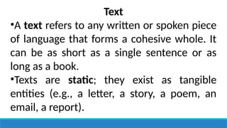 Text
•A text refers to any written or spoken piece
of language that forms a cohesive whole. It
can be as short as a single sentence or as
long as a book.
•Texts are static; they exist as tangible
entities (e.g., a letter, a story, a poem, an
email, a report).
 
