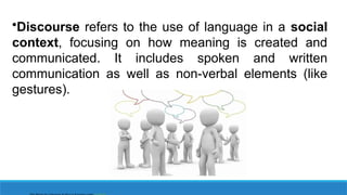 •Discourse refers to the use of language in a social
context, focusing on how meaning is created and
communicated. It includes spoken and written
communication as well as non-verbal elements (like
gestures).
 