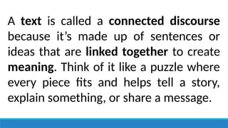A text is called a connected discourse
because it’s made up of sentences or
ideas that are linked together to create
meaning. Think of it like a puzzle where
every piece fits and helps tell a story,
explain something, or share a message.
 