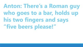 Anton: There’s a Roman guy
who goes to a bar, holds up
his two fingers and says
“five beers please!”
 