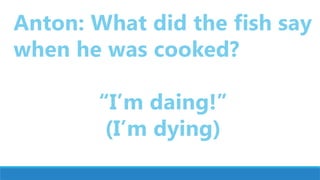 Anton: What did the fish say
when he was cooked?
“I’m daing!”
(I’m dying)
 