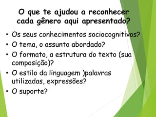 O que te ajudou a reconhecer
cada gênero aqui apresentado?
• Os seus conhecimentos sociocognitivos?
• O tema, o assunto abordado?
• O formato, a estrutura do texto (sua
composição)?
• O estilo da linguagem )palavras
utilizadas, expressões?
• O suporte?
 