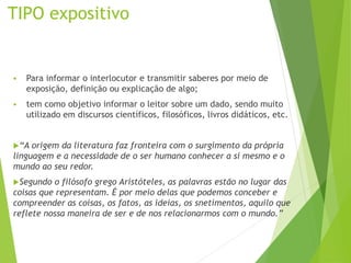 TIPO expositivo
 Para informar o interlocutor e transmitir saberes por meio de
exposição, definição ou explicação de algo;
 tem como objetivo informar o leitor sobre um dado, sendo muito
utilizado em discursos científicos, filosóficos, livros didáticos, etc.
“A origem da literatura faz fronteira com o surgimento da própria
linguagem e a necessidade de o ser humano conhecer a si mesmo e o
mundo ao seu redor.
Segundo o filósofo grego Aristóteles, as palavras estão no lugar das
coisas que representam. É por meio delas que podemos conceber e
compreender as coisas, os fatos, as ideias, os snetimentos, aquilo que
reflete nossa maneira de ser e de nos relacionarmos com o mundo.”
 
