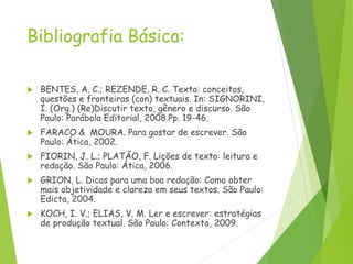 Bibliografia Básica:
 BENTES, A. C.; REZENDE, R. C. Texto: conceitos,
questões e fronteiras (con) textuais. In: SIGNORINI,
I. (Org.) (Re)Discutir texto, gênero e discurso. São
Paulo: Parábola Editorial, 2008.Pp. 19-46.
 FARACO & MOURA. Para gostar de escrever. São
Paulo: Ática, 2002.
 FIORIN, J. L.; PLATÃO, F. Lições de texto: leitura e
redação. São Paulo: Ática, 2006.
 GRION, L. Dicas para uma boa redação: Como obter
mais objetividade e clareza em seus textos. São Paulo:
Edicta, 2004.
 KOCH, I. V.; ELIAS, V. M. Ler e escrever: estratégias
de produção textual. São Paulo: Contexto, 2009.
 
