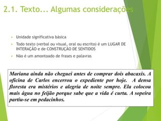 2.1. Texto... Algumas considerações
 Unidade significativa básica
 Todo texto (verbal ou visual, oral ou escrito) é um LUGAR DE
INTERAÇÃO e de CONSTRUÇÃO DE SENTIDOS
 Não é um amontoado de frases e palavras
Mariana ainda não cheguei antes de comprar dois abacaxis. A
oficina de Carlos encerrou o expediente por hoje. A densa
floresta era mistérios e alegria de noite sempre. Ela colocou
mais água no feijão porque sabe que a vida é curta. A sopeira
partiu-se em pedacinhos.
 