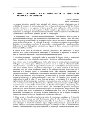 Caracterización Diagnóstica 89
66.. TTOORRCCAA-- GGUUAAYYMMAARRAALL EENN EELL CCOONNTTEEXXTTOO DDEE LLAA EESSTTRRUUCCTTUURRAA
EECCOOLLÓÓGGIICCAA DDEELL DDIISSTTRRIITTOO
Francisco Barranco
Rubén Darío Romero
La presente discusión, pretende hacer claridad sobre algunos aspectos relacionados con la
posibilidad de inserción de los humedales de Torca y Guaymaral dentro de la EEP del Distrito,
haciendo referencia a los aspectos jurídicos generales que reglamentan dicha estructura,
consideraciones teóricas y metodológicas de dicho concepto y por último una síntesis de la
problemática existente para el establecimiento de corredores conectivos entre los Cerros Orientales
y los humedales a través de las quebradas que eran su fuente original.
Los humedales de Torca y Guaymaral por su proximidad a los Cerros Orientales, lugar de origen de
las fuentes hídricas principales que lo abastecieron (Quebradas Aguas Calientes, Patiño, San Juan y
Torca) tiene mayores posibilidades de reconexión con sus cuencas aportantes; si a esto sumamos la
menor presión urbana actual y la existencia de grandes extensiones circundantes no construidas o
dedicadas a la especulación con el valor de la propiedad o a prácticas agrícolas y ganaderas, se hace
fundamental el inicio de la gestión para incorporar algunas de dichas áreas para su protección
dentro de la EEP del Distrito.
Al interior de los planes de ordenamiento territorial, pretendiendo dar cubrimiento a la mayor
necesidad de la ciudad, consistente en espacio para su crecimiento, se reglamentó la mayoría de
áreas no construidas dentro de la categoría de áreas para expansión urbana.
El crecimiento desmedido y caótico de la ciudad ha repercutido de diversas formas en los extremos
norte y sur de los ejes viales principales que conectan a Bogotá con poblaciones aledañas.
En el extremo norte de la ciudad (Autopista Norte) se ha venido invadiendo el plano inundable del
río Bogotá y sus terrazas, pero a diferencia del extremo sur de la ciudad, la urbanización de los
cerros colindantes, a excepción de algunos barrios vecinos a la Carrera Séptima, no se desconoció el
valor de las fuentes hídricas, el potencial arqueológico y la belleza escénica de los bosques
remanentes, sino que fueron incorporados dentro de sus estrategias de venta, de tal forma que la
ampliación de la Autopista Norte y la colonización de los Cerros Orientales, corresponden a la
visión de constructores y políticos que en su momento adquirieron lotes baldíos y enajenaron áreas
de los cerros a costos muy bajos, proyectaron vías valorizando su inversión, para posteriormente
construir urbanizaciones en los Cerros Orientales o entre estos y la Autopista Norte, las cuales se
pueden observar desde la calle 200 hasta Chía, que gracias a la ampliación de la autopista y la
implementación de nuevas rutas del trasmilenio será incorporada como un barrio más de Bogotá,
como ocurrió en su momento con Fontibón, Suba y Soacha, pero con una mayor rentabilidad para
las constructoras. Es así como las urbanizaciones Los Rosales sobre la séptima o Sindamanoy cerca
de Chía ofrecen como parte de su atractivo frente a los compradores la presencia de bosques,
quebradas y sin mayor consideración sitios arqueológicos con pictografías o abrigos rocosos, a los
que ni siquiera tiene acceso la comunidad de arqueólogos como en el caso de los existentes en
Sindamanoy. Esto es parte del proceso de “privatizar para conservar” que de ninguna forma puede
considerarse una solución integral al problema de pérdida de ecosistemas.
El debate actual en Colombia sobre la preservación de ecosistemas estratégicos y el desarrollo
sostenible, que deja prever una total desestimación sobre el valor intrínseco, el principio de
precaución y la irreversibilidad, se privilegia la rentabilidad de largo plazo y se vende la idea que la
única salida para el crecimiento económico rápido del país es la explotación a gran escala de sus
recursos naturales, basados en el optimismo tecnológico se espera que la curva de crecimiento de la
economía sea sostenible en el largo plazo, entre tanto se disminuyen los recursos destinados para la
 