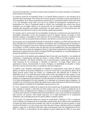 PLAN DE MANEJO AMBIENTAL DE LOS HUMEDALES TORCA Y GUAYMARAL90
conservación ambiental y se realizan esfuerzos para incorporar los recursos naturales en la dinámica
de la economía de mercado.
La situación actual de los humedales frente a sus fuentes hídricas directas es una caricatura de la
situación antes mencionada. Para conservar los cursos de agua se restringe su acceso privatizando el
área circundante, de tal forma se garantiza la conservación y se aumenta la brecha social entre norte
y sur. Ese fenómeno social salta a la vista en los talleres de participación comunitaria que se
desarrollaron en Torca y Guaymaral donde se observa una comunidad que mezcla unos pocos
residentes con un amplio interés en la conservación de sus humedales frente a una comunidad
asentada para desarrollar actividades comerciales con igual interés en la conservación pero una
orientación muy distinta de lo que el valor intrínseco puede representarles.
Se concluye que la conservación de los humedales al igual que su destrucción para desarrollo de
actividades comerciales, reviste una percepción nociva de algunos sectores en donde el costo
beneficio empieza a contemplar el valor intrínseco de los ecosistemas como bien canjeable, lo cual
hace que ese valor ya no pueda llamarse intrínseco, sino directo y al servicio de unos pocos.
Curiosamente ante la posibilidad de abordar la dificultad de establecer una EEP coherente bajo este
Plan solicitado por la Empresa de Acueducto, encontramos que las urbanizaciones no reconocen a
la Empresa de Acueducto como actor valido para restringir usos o para efectuar intromisión alguna
en sus planes. La EEP es entonces más una idea feliz que una realidad física, más una propuesta de
accionar lento que un plan de contingencia frente al crecimiento acelerado de la áreas urbanas, sin
desconocer los esfuerzos de la EAAB y el antiguo DAMA que finalmente se ven desbordadas por lo
enorme del problema y la escasez de recursos.
La conservación se ha medido equivocadamente bajo el lente del costo beneficio y las medidas de
evaluación y compensación criticadas por Pearce y Turner (1995) en su libro Economía de los
Recursos Naturales y del Medio Ambiente, esto es desconociendo o readecuando el concepto de
valor intrínseco de los ecosistemas y obviando el potencial y el juego limpio frente a las
generaciones futuras, desconociendo la reserva biológica, la posibilidad de descubrir a futuro
relaciones valiosas entre esas áreas y la calidad de vida de los bogotanos.
El análisis costo- beneficio representado en medidas de compensación como áreas de espacio
público al interior de proyectos urbanísticos o zonas de sesión tipo A son paliativos dentro de la
lógica descrita grosso modo por Pearce: La compensación está definida por el derecho de
propiedad, esto es, si un particular posee títulos sobre un área que alberga un bien común, en este
caso un humedal, un bosque, un sitio arqueológico, es la comunidad que se siente afectada quien
establece la compensación para disuadir al tenedor del predio de desarrollar su actividad comercial.
Si el título de propiedad no ha sido asignado, es el interesado en el proyecto quien compensa a la
sociedad civil, este último caso implica que deben existir reglas claras para la obtención de licencias
de obras públicas, la realidad de los humedales muestra que no es así.
En Torca –Guaymaral el análisis de la tenencia de tierra muestra que la propiedad concentrada ha
sido sometida al engorde y dará fruto de forma prolija, una vez se efectué la ampliación de la
Autopista Norte, la ampliación de la Séptima, la construcción de la vía acompañante de la antigua
vía férrea entre estas dos, la implementación del transmilenio, y que ya hay un plan de contingencia
para suavizar ese proceso, como puede apreciarse en el mapa presentado en el componente
urbanístico, que contempla proyectos de espacio público y parques zonales.
El reto frente a la expansión urbana no consiste en comprometer a Mazuera y CIA o a empresas
como la Mazda a la recuperación de los humedales, porque dentro de los talleres estos manifestaron
su interés por dicha conservación teniendo muy claro la velocidad de este tipo de gestión, se trata
mas bien de hacerles ver a esos actores que existe más que la buena voluntad, que hay un respaldo
jurídico y para esto es prioritario reflexionar sobre la priorización entre las consideraciones de los
POT o los PMA y su articulación, de esto depende en gran medida que los PMA no sean ideas
 