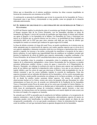 Caracterización Diagnóstica 91
felices que se desarrollan en el entorno académico mientras las obras avanzan respaldadas en
licencias de construcción con cimientos en los POTs.
A continuación se presenta la problemática que reviste la reconexión de los humedales de Torca y
Guaymaral, pese a que física y técnicamente es muy posible, como un ejemplo de la situación
esbozada anteriormente.
6.1 EL MODELO DE GRAVEDAD EN LA RECUPERACIÓN DE LOS HUMEDALES DE TORCA Y
GUAYMARAL
La EEP del Distrito implica la articulación entre el ecosistema que brinda el bosque montano alto y
el bosque montano bajo de los Cerros Orientales, con los humedales ubicados en plano de
inundación del Bogotá, a través del recorrido de quebradas que bajan desde el oriente para tributar
sus aguas al Bogotá o a los humedales de la Sabana. Los humedales de Torca y Guaymaral son
únicos en el Distrito por su relación directa con los cerros y su posibilidad de hacer realidad esa
articulación débil con la EEP que para otros sistemas está dada por una línea de árboles que
acompaña los canales en cemento que conducen las aguas negras de la ciudad.
La línea de árboles existente a lo largo del canal Torca, no puede considerarse en si misma como un
nicho apropiado para la conservación de especies, por cuanto aquellas especies que se sirven de él
son especies adaptables o altamente resistentes cómo las aves forrajeras u oportunistas tales como el
gorrión o copetón, las torcazas y las mirlas, excluyendo los mamíferos a excepción de las ratas y
perros callejeros, lo cual implica una imposibilidad física de establecer un verdadero corredor que
permita la ampliación de oferta de hábitat para especies amenazadas o aquellas confinadas a los
Cerros Orientales, de tal forma la EEP concebida hasta ahora no pasa de una función ornamental.
Entre los mustélidos cómo la comadreja o marsupiales cómo la zarigüeya que han resistido el
impacto de la urbanización replegándose a áreas menos frecuentadas por las personas se pueden
encontrar poblaciones estables vecinas a cursos de aguas y reservorios en el Departamento de
Boyacá y Santander, sin embargo la resilencia de estas no alcanza para esperar una repoblación a
pesar de sus hábitos que implican la depredación sobre roedores y aves que no son escasos en la
capital, debido a que los cursos de agua que atraviesan el Distrito están acompañados de vías de
tránsito constante y que los cursos asfaltados impiden la creación de madrigueras. Estas dos
especies resistentes son un indicador del deterioro de los humedales y de los cursos encausados que
surcan el Distrito, siendo posible encontrarlas sin embargo en la vía hacia occidente, a lo largo de la
80, en donde los predios rurales sustentan dichas especies. Así mismo, de acuerdo con
observaciones hechas en La Calera, existen aún zorros de pequeña talla que frecuentan los valles
intramontanos en busca de aves, de acuerdo con información de la Fundación de los humedales
Torca y Guaymaral existen Pavas de monte aún en los cerros que circundan la Carrera Séptima. La
pregunta es, si los corredores conectivos se diseñan para el intercambio de especies o simplemente
cómo áreas de amortiguación, porque de aventurarse cualquier especie terrestre a usar esos
corredores, las intersecciones con las carreteras conducirían a un muerte rápida tal como ocurre con
los renos en Canadá y los canguros en Australia.
Se entiende que la EEP es pensable para la ampliación de hábitats tendientes a la recuperación de
especies remanentes y para el refugio de aves migratorias, adicionalmente especies de anuros no
reportadas pueden verse beneficiadas; la culebra sabanera por ejemplo puede ser objeto de una
recuperación considerable, a la vez que puede considerarse a futuro la reintroducción de especies
como las ardillas o el curí que mermaron hasta su aparente desaparición de los humedales.
 