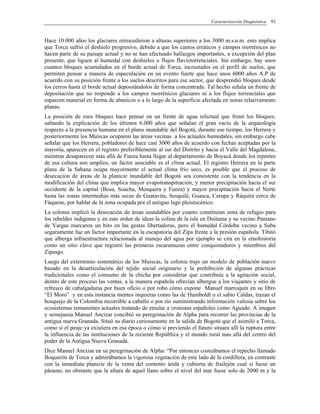 Caracterización Diagnóstica 93
Hace 10.000 años los glaciares retrocedieron a alturas superiores a los 3000 m.s.n.m. esto implica
que Torca sufrió el deshielo progresivo, debido a que los cantos erráticos y campos morrénicos no
hacen parte de su paisaje actual y no se han efectuado hallazgos importantes, a excepción del plan
presente, que liguen al humedal con deshielos o flujos fluviotorrenciales. Sin embargo, hay unos
cuantos bloques acumulados en el borde actual de Torca, incrustados en el perfil de suelos, que
permiten pensar a manera de especulación en un evento fuerte que hace unos 6000 años A.P de
acuerdo con su posición frente a los suelos descritos para ese sector, que desprendió bloques desde
los cerros hasta el borde actual depositándolos de forma concentrada. Tal hecho señala un frente de
depositación que no responde a los campos morrénicos glaciares ni a los flujos torrenciales que
esparcen material en forma de abanicos o a lo largo de la superficie afectada en zonas relativamente
planas.
La posición de esos bloques hace pensar en un frente de agua relictual que frenó los bloques;
saltando la explicación de los últimos 6.000 años que señalan el gran vacío de la arqueología
respecto a la presencia humana en el plano inundable del Bogotá, durante ese tiempo, los Herrera y
posteriormente los Muiscas ocuparon las áreas vecinas a los actuales humedales, sin embargo cabe
señalar que los Herrera, pobladores de hace casi 3000 años de acuerdo con fechas aceptadas por la
mayoría, aparecen en el registro preferiblemente al sur del Distrito y hacia el Valle del Magdalena,
mientras desaparecen más allá de Funza hasta llegar al departamento de Boyacá donde los reportes
de esa cultura son amplios, un factor asociable es el clima actual. El registro Herrera en la parte
plana de la Sabana ocupa mayormente el actual clima frío seco, es posible que el proceso de
desecación de áreas de la planicie inundable del Bogotá sea consistente con la tendencia en la
modificación del clima que implica mayor evapotranspitración, y menor precipitación hacia el sur
occidente de la capital (Bosa, Soacha, Mosquera y Funza) y mayor precipitación hacia el Norte
hasta las zonas intermedias más secas de Guatavita, Sesquilé, Guasca, Carupa y Ráquira cerca de
Fúquene, por hablar de la zona ocupada por el antiguo lago pleistocénico.
La colonia implicó la desecación de áreas inundables por cuanto constituían zona de refugio para
los rebeldes indígenas y en este orden de ideas la colina de la isla en Duitama y su vecino Pantano
de Vargas marcaron un hito en las gestas libertadoras, pero el humedal Córdoba vecino a Suba
seguramente fue un factor importante en la escapatoria del Zipa frente a la presión española. Tibitó
que alberga infraestructura relacionada al manejo del agua por ejemplo se cita en la etnohistoria
como un sitio clave que registró las primeras escaramuzas entre conquistadores y miembros del
Zipasgo.
Luego del exterminio sistemático de los Muiscas, la colonia trajo un modelo de población nuevo
basado en la desarticulación del tejido social originario y la prohibición de algunas prácticas
tradicionales como el consumo de la chicha por considerar que contribuía a la agitación social,
dentro de este proceso las ventas, a la manera española ofrecían albergue a los viajantes y sitio de
refresco de cabalgaduras por buen oficio o por robo cómo expone Manuel marroquín en su libro
“El Moro” y en esta instancia mentes inquietas como las de Humboldt o el sabio Caldas, trazan el
bosquejo de la Colombia recorrible a caballo o por río suministrando información valiosa sobre los
ecosistemas remanentes actuales tratando de emular a cronistas españoles como Aguado. A imagen
y semejanza Manuel Ancizar concibió su peregrinación de Alpha para recorrer las provincias de la
antigua nueva Granada. Situó su diario curiosamente en la salida de Bogotá que el asimiló a Torca,
como si el peaje ya existiera en esa época o cómo si previendo el futuro situara allí la ruptura entre
la influencia de las instituciones de la reciente República y el mundo rural mas allá del centro del
poder de la Antigua Nueva Granada.
Dice Manuel Ancizar en su peregrinación de Alpha: “Por entonces costeábamos el repecho llamado
Boquerón de Torca y admirábamos la vigorosa vegetación de este lado de la cordillera, en contraste
con la inmediata planicie de la venta del contento árida y cubierta de frailejón cual si fuese un
páramo, no obstante que la altura de aquel llano sobre el nivel del mar fuese solo de 2000 m y la
 