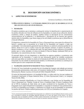 Caracterización Diagnóstica 111
IIII.. DDEESSCCRRIIPPCCIIÓÓNN SSOOCCIIOOEECCOONNÓÓMMIICCAA
11.. AASSPPEECCTTOOSS EECCOONNÓÓMMIICCOOSS
Carmenza Castiblanco y Ernesto Bettin
1.1.DIAGNÓSTICO PREDIAL Y ACTIVIDADES PRODUCTIVAS QUE SE DESARROLLAN EN EL
ÁREA DE INFLUENCIA DE LOS HUMEDALES
Introducción
El análisis económico que se presenta a continuación incluye la identificación y caracterización de
los predios ubicados en el área de influencia de los humedales, en cuanto al uso, ubicación, destino
económico, estrato y número de predios; también incluye la descripción de las características
socioeconómicas de la población y la identificación y descripción de los factores que generan
tensión sobre los humedales y que tienen origen en las actividades económicas que se desarrollan en
el área de influencia.
El diagnóstico catastral de los humedales de Torca y Guaymaral tiene como punto de referencia los
barrios y predios que se encuentran en el borde de los humedales con respecto a todas sus
coordenadas4
. En la descripción general del área de influencia se analiza la estructura predial de los
barrios, dentro de lo cual se evalúa el área de cada manzana catastral, el número de predios, su
destino económico y el uso y cobertura del suelo. De igual manera se hace referencia a los posibles
predios que se verían afectados a la hora de diseñar el Plan de Manejo Ambiental PMA de los
humedales y las características de estas viviendas.
El principal objetivo de este diagnóstico es identificar los aspectos prediales y económicos más
importantes de los humedales y a partir de esta información incluir las variables económicas
relevantes que deben ser tenidas en cuenta en la formulación del PMA de los humedales de Torca y
Guaymaral. En este sentido la caracterización predial y la información económica se constituyen en
insumos para los otros componentes del trabajo.
Localización catastral de los humedal de Torca y Guaymaral
El sector de Torca localizado en jurisdicción de la localidad de Usaquén, está rodeado por terrenos
no construidos pertenecientes, entre otros, al Cementerio Jardines de Paz, la Compañía Nacional de
Reforestación, Mazda, Lucerna y la Escuela de Fútbol Alejandro Brand.
El sector de Guaymaral pertenece a la localidad de Suba y se ubica entre las vías que conducen al
Aeropuerto Guaymaral, el Parque Industrial Bima, el Centro Recreacional Cafam y la Autopista
Norte (EAAB, 2006).
Los barrios catastrales identificados en el área de influencia y que limitan con los humedales de
Torca y Guaymaral son: Tibabita, Vereda de Torca y Casablanca Suba. El barrio Casablanca Suba
de la UPZ la Academia de Suba limita con la parte occidental de los humedales de Torca y
Guaymaral. En la región Oriental de los humedales se encuentra la Vereda de Torca perteneciente a
la UPZ Los Libertadores de Usaquén, y finalmente en el borde sur de los humedales se encuentran
los predios del barrio Tibabita también perteneciente a la UPZ Los Libertadores de Usaquén.
4
En la caracterización predial del humedal Torca-Guaymaral, no se delimitó un área de influencia directa exacta, en vista
de la necesidad de analizar las actividades agrícolas presentes en la zona, que desde un área mayor a los 500 m
demarcados para los humedales Córdoba y El Burro afectan directamente el humedal. Por lo tanto en los tres barrios
identificados alrededor del humedal, se caracterizan todas las manzanas catastrales existentes.
 