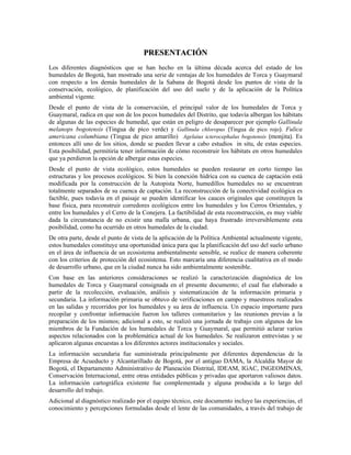 PPRREESSEENNTTAACCIIÓÓNN
Los diferentes diagnósticos que se han hecho en la última década acerca del estado de los
humedales de Bogotá, han mostrado una serie de ventajas de los humedales de Torca y Guaymaral
con respecto a los demás humedales de la Sabana de Bogotá desde los puntos de vista de la
conservación, ecológico, de planificación del uso del suelo y de la aplicación de la Política
ambiental vigente.
Desde el punto de vista de la conservación, el principal valor de los humedales de Torca y
Guaymaral, radica en que son de los pocos humedales del Distrito, que todavía albergan los hábitats
de algunas de las especies de humedal, que están en peligro de desaparecer por ejemplo Gallinula
melanops bogotensis (Tingua de pico verde) y Gallinula chloropus (Tingua de pico rojo). Fulica
americana columbiana (Tingua de pico amarillo) Agelaius icterocephalus bogotensis (monjita). Es
entonces allí uno de los sitios, donde se pueden llevar a cabo estudios in situ, de estas especies.
Esta posibilidad, permitiría tener información de cómo reconstruir los hábitats en otros humedales
que ya perdieron la opción de albergar estas especies.
Desde el punto de vista ecológico, estos humedales se pueden restaurar en corto tiempo las
estructuras y los procesos ecológicos. Si bien la conexión hídrica con su cuenca de captación está
modificada por la construcción de la Autopista Norte, humedillos humedales no se encuentran
totalmente separados de su cuenca de captación. La reconstrucción de la conectividad ecológica es
factible, pues todavía en el paisaje se pueden identificar los cauces originales que constituyen la
base física, para reconstruir corredores ecológicos entre los humedales y los Cerros Orientales, y
entre los humedales y el Cerro de la Conejera. La factibilidad de esta reconstrucción, es muy viable
dada la circunstancia de no existir una malla urbana, que haya frustrado irreversiblemente esta
posibilidad, como ha ocurrido en otros humedales de la ciudad.
De otra parte, desde el punto de vista de la aplicación de la Política Ambiental actualmente vigente,
estos humedales constituye una oportunidad única para que la planificación del uso del suelo urbano
en el área de influencia de un ecosistema ambientalmente sensible, se realice de manera coherente
con los criterios de protección del ecosistema. Esto marcaría una diferencia cualitativa en el modo
de desarrollo urbano, que en la ciudad nunca ha sido ambientalmente sostenible.
Con base en las anteriores consideraciones se realizó la caracterización diagnóstica de los
humedales de Torca y Guaymaral consignada en el presente documento; el cual fue elaborado a
partir de la recolección, evaluación, análisis y sistematización de la información primaria y
secundaria. La información primaria se obtuvo de verificaciones en campo y muestreos realizados
en las salidas y recorridos por los humedales y su área de influencia. Un espacio importante para
recopilar y confrontar información fueron los talleres comunitarios y las reuniones previas a la
preparación de los mismos; adicional a esto, se realizó una jornada de trabajo con algunos de los
miembros de la Fundación de los humedales de Torca y Guaymaral, que permitió aclarar varios
aspectos relacionados con la problemática actual de los humedales. Se realizaron entrevistas y se
aplicaron algunas encuestas a los diferentes actores institucionales y sociales.
La información secundaria fue suministrada principalmente por diferentes dependencias de la
Empresa de Acueducto y Alcantarillado de Bogotá, por el antiguo DAMA, la Alcaldía Mayor de
Bogotá, el Departamento Administrativo de Planeación Distrital, IDEAM, IGAC, INGEOMINAS,
Conservación Internacional, entre otras entidades públicas y privadas que aportaron valiosos datos.
La información cartográfica existente fue complementada y alguna producida a lo largo del
desarrollo del trabajo.
Adicional al diagnóstico realizado por el equipo técnico, este documento incluye las experiencias, el
conocimiento y percepciones formuladas desde el lente de las comunidades, a través del trabajo de
 