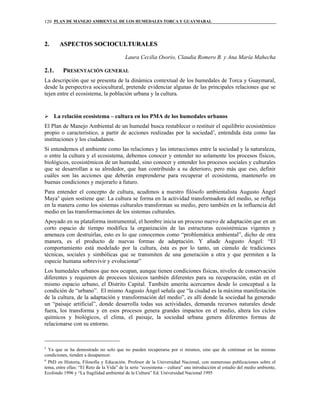 PLAN DE MANEJO AMBIENTAL DE LOS HUMEDALES TORCA Y GUAYMARAL120
22.. AASSPPEECCTTOOSS SSOOCCIIOOCCUULLTTUURRAALLEESS
Laura Cecilia Osorio, Claudia Romero B. y Ana María Mahecha
2.1. PRESENTACIÓN GENERAL
La descripción que se presenta de la dinámica contextual de los humedales de Torca y Guaymaral,
desde la perspectiva sociocultural, pretende evidenciar algunas de las principales relaciones que se
tejen entre el ecosistema, la población urbana y la cultura.
La relación ecosistema – cultura en los PMA de los humedales urbanos
El Plan de Manejo Ambiental de un humedal busca restablecer o restituir el equilibrio ecosistémico
propio o característico, a partir de acciones realizadas por la sociedad5
, entendida ésta como las
instituciones y los ciudadanos.
Si entendemos el ambiente como las relaciones y las interacciones entre la sociedad y la naturaleza,
o entre la cultura y el ecosistema, debemos conocer y entender no solamente los procesos físicos,
biológicos, ecosistémicos de un humedal, sino conocer y entender los procesos sociales y culturales
que se desarrollan a su alrededor, que han contribuido a su deterioro, pero más que eso, definir
cuáles son las acciones que deberán emprenderse para recuperar el ecosistema, mantenerlo en
buenas condiciones y mejorarlo a futuro.
Para entender el concepto de cultura, acudimos a nuestro filósofo ambientalista Augusto Ángel
Maya6
quien sostiene que: La cultura se forma en la actividad transformadora del medio, se refleja
en la manera como los sistemas culturales transforman su medio, pero también en la influencia del
medio en las transformaciones de los sistemas culturales.
Apoyado en su plataforma instrumental, el hombre inicia un proceso nuevo de adaptación que en un
corto espacio de tiempo modifica la organización de las estructuras ecosistémicas vigentes y
amenaza con destruirlas, esto es lo que conocemos como “problemática ambiental”, dicho de otra
manera, es el producto de nuevas formas de adaptación. Y añade Augusto Ángel: “El
comportamiento está modelado por la cultura, ésta es por lo tanto, un cúmulo de tradiciones
técnicas, sociales y simbólicas que se transmiten de una generación a otra y que permiten a la
especie humana sobrevivir y evolucionar”
Los humedales urbanos que nos ocupan, aunque tienen condiciones físicas, niveles de conservación
diferentes y requieren de procesos técnicos también diferentes para su recuperación, están en el
mismo espacio urbano, el Distrito Capital. También amerita acercarnos desde lo conceptual a la
condición de “urbano”. El mismo Augusto Ángel señala que “la ciudad es la máxima manifestación
de la cultura, de la adaptación y transformación del medio”, es allí donde la sociedad ha generado
un “paisaje artificial”, donde desarrolla todas sus actividades, demanda recursos naturales desde
fuera, los transforma y en esos procesos genera grandes impactos en el medio, altera los ciclos
químicos y biológicos, el clima, el paisaje, la sociedad urbana genera diferentes formas de
relacionarse con su entorno.
5
Ya que se ha demostrado no solo que no pueden recuperarse por sí mismos, sino que de continuar en las mismas
condiciones, tienden a desaparecer.
6
PhD en Historia, Filosofía y Educación. Profesor de la Universidad Nacional, con numerosas publicaciones sobre el
tema, entre ellas: “El Reto de la Vida” de la serie “ecosistema – cultura” una introducción al estudio del medio ambiente,
Ecofondo 1996 y “La fragilidad ambiental de la Cultura” Ed. Universidad Nacional 1995
 