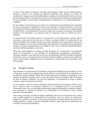 Caracterización Diagnóstica 121
El reto en estos planes de manejo es descubrir colectivamente, cuáles son los comportamientos,
actitudes y hábitos de la sociedad que deberían modificarse para mantener un proceso de
recuperación y manejo de estos humedales urbanos, sumados a los procedimientos técnicos y físicos
que acompañan el Plan, la tecnología en sí misma no será suficiente para garantizar el mejoramiento
de estos humedales, son necesarios simultáneamente el compromiso y la voluntad institucional y
ciudadana.
En este sentido, el acercamiento que se realiza a las características socioculturales de los humedales
de Torca y Guaymaral, se trabajan en dos ejes: uno enfocado a lo histórico-cultural y el otro a lo
social desde los atributos poblacionales y las relaciones de poder. En ambos casos es imprescindible
la identificación y caracterización de los actores sociales que construyen el escenario sociocultural
alrededor de los humedales y las relaciones tanto de cooperación como de conflicto que allí se
entraman.
La caracterización sociocultural permite un acercamiento con las percepciones sociales sobre el
ecosistema, como parte del territorio que se habita y escenario público de construcción de las
prácticas cotidianas en la ciudad. Aunado a ello, puede vislumbrarse el reconocimiento social de los
valores ecológicos y de los servicios ambientales que representa los humedales para los pobladores
aledaños, en cuanto al mejoramiento de la calidad de vida y de las condiciones medioambientales,
así como el disfrute paisajístico, entre otros.
Desde ello, puede plantearse el enfoque del plan de acción en lo concerniente a la apropiación
social de los humedales y a las estrategias de sensibilización, participación, comunicación y
educación ciudadana, como parte de los procesos de legitimación del Plan de Manejo Ambiental,
considerado como un instrumento para la toma de decisiones públicas, por parte de los diferentes
actores institucionales competentes, para la recuperación y conservación de los humedales como
área protegida.
2.2. ENFOQUE GENERAL
Para acercarse a la interpretación de la dinámica sociocultural alrededor de los humedales de Torca
y Guaymaral, se parte de un enfoque hermenéutico desde el reconocimiento de los significados en
las prácticas sociales cotidianas. Desde allí se intenta relacionar con dinámicas estructurales, en un
esfuerzo por abordar los planos micro y macro del análisis social. Sin embargo, dado los alcances
del Plan de Manejo Ambiental y de esta fase diagnóstica, el acercamiento no llega al análisis
sistémico, aunque se proyecta en ese plano.
En este sentido, se tuvo en cuenta la dimensión espacio-temporal de las prácticas sociales, por lo
que se “acerca el lente” a los procesos históricos y se va “ampliando el foco” a las relaciones
estructurales, tales como, las densidades poblacionales, aspectos demográficos y dinámicas legales,
que encuentran un sustento de sentido en la cotidianidad de los diferentes actores sociales
querientes de los humedales.
Cabe anotar, que aunque este Plan de Manejo Ambiental, avanza en el reconocimiento de la cultura
como variable integral en la interpretación de la dinámica social, no alcanza las dimensiones
propias de un estudio en esta línea –lo que sería pertinente para la ciudad realizar como parte de un
estudio específico-, aunque si presenta importantes insumos, sobre todo para las pretensiones de
este PMA como proceso participativo.
 
