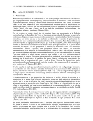 PLAN DE MANEJO AMBIENTAL DE LOS HUMEDALES TORCA Y GUAYMARAL122
2.3. ANÁLISIS HISTÓRICO-CULTURAL
Presentación
Al reconocer que alrededor de los humedales se han tejido y se tejen territorialidades, en la medida
que los grupos humanos se han apropiado y generado un sentido de pertenencia a estos ecosistemas,
expresando identidad, arraigo y construcciones simbólicas (Montañez, 2003 citado en Moreno,
2006), es de suma importancia hacer una reconstrucción histórica donde se pueda develar las
dinámicas y valores culturales que han configurado las formas de apropiación de los humedales del
Distrito Capital, y los usos y valores que le han dado las comunidades, las instituciones y los
planificadores urbanos a los mismos (Moreno, 2006).
En este sentido, se busca a través de este apartado hacer una aproximación a la dinámica
sociocultural de los humedales de Torca y Guaymaral, comprendiendo la manera en que se ha
conformado el tejido social, expresado en redes de relaciones vecinales alrededor de los humedales,
entendiendo las formas en que se han definido las identidades y sentidos de pertenencia, los
conflictos por uso y los referentes culturales en torno a dicho ecosistema. Para el desarrollo de este
apartado se partió de la propuesta metodológica que Dolly Palacio (2003, 2005, 2006) plantea para
abordar las relaciones socioambientales en el marco de la participación social en la gestión de los
humedales de Bogotá. En esta perspectiva se abordan los humedales como “un ensamblaje
socioambiental llamado Lugar-red, una perspectiva teórica que explica las relaciones
socioambientales en el marco de las relaciones de poder” (Palacio, 2003: 203). Se parte, entonces,
que las interacciones sociales y socioambientales de un lugar, en este caso los humedales de Torca y
Guaymaral, moldean su paisaje, de esta manera el lugar también es red, en la medida que éste no
solo representa el espacio físico con sus características ecológicas, sino también las relaciones
humanas que lo conforman y lo moldean. La autora Palacio explicita que para entender los
humedales bajo la perspectiva del Lugar – red se deben “observar las interacciones socio-
ambientales que las configuran poniendo particular atención a dos componentes de la interacción: el
actor social y la red” (Palacio, 2003: 203).
El actor social es el sujeto que ejerce la acción, mientras que la red está configurada por los actores
y sus vínculos con otros actores o entidades no humanas a las que el autor afilia mediante su
práctica para llevar a cabo sus propósitos (Palacio, 2005: 142). La red se compone de tres aspectos:
el tiempo-espacio, los elementos ambientales y la interacción social entendida como participación
social (Palacio, 2003: 203).
El tiempo-espacio es el que proporciona los límites de la acción, delimita la duración y la
localización de la acción. Los elementos ambientales tienen una doble naturaleza: su existencia
objetiva que es la que se refleja en “las cosas”, en su carácter de entidades independientes de los
actores sociales y su percepción sobre ellas (Palacio, 2003: 204); y su existencia subjetiva que se
refleja en la apropiación que los actores sociales hacen de los elementos ambientales en su práctica
social específica, donde los elementos ambientales adquieren un significado particular (Ingold,
1992 citado en Palacio, 2006: 204).
Finalmente, las formas de participación social son las que dan origen a diferentes estilos de gestión
y legitimidad de los proyectos sociales y ambientales (Drijver, 1992 citado en Palacio, 2003: 204).
La participación tiene efectos por el poder de la acción de los actores sociales y la red que estos
logran establecer para lograr sus objetivos, es decir la capacidad de logro y el efecto de la acción
(Palacio, 2003: 204).
Así mismo, entender los humedales de Torca y Guaymaral como lugar-red amerita conocer a través
del tiempo la manera en como se han establecido las múltiples interacciones entre los actores
sociales conformando así redes vecinales para la gestión de los humedales. Esto permitirá
comprender la dinámica social y cultural que se ha tejido alrededor del ecosistema y proporcionará
 