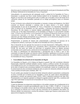 Caracterización Diagnóstica 123
directrices para la construcción de lineamientos de participación social para la formulación del Plan
de Manejo Ambiental de los humedales de Torca y Guaymaral.
Antecediendo a la caracterización del entramado social y cultural de los humedales de Torca y
Guaymaral, se presenta una breve reseña histórico-cultural de los humedales en la Sabana de
Bogotá, la cual ofrece una mirada general sobre el cambio que se ha dado a través del tiempo de la
valoración cultural de los humedales partiendo de un tiempo pre-hispánico hasta un momento
actual.
Si bien, la historia socio-cultural de los humedales se remonta a tiempos pre-hispánicos, fue difícil
construir un discurso articulado y continuo entre la época muisca y la actual, además
contextualizado al caso de los humedales de Torca y Guaymaral. Los documentos encontrados
sobre la historia de los humedales son muy generales, y presentan una historia fragmentada y
discontinua. De esta manera, se exponen algunas generalidades de las dinámicas culturales y
sociales que se han dado históricamente en los humedales de Bogotá, lo cual permitirá entender
como “la interacción del hombre con los humedales de la Sabana de Bogotá ha tenido una serie de
connotaciones especiales a lo largo del tiempo”, determinando unas formas singulares de
relaciones que han influido notoriamente en la conservación o en la destrucción progresiva de los
diferentes humedales del Distrito (Castaño, 2003).
Posteriormente, se presenta de manera más contextualizada y pertinente los procesos de la
configuración cultural y social que se ha dado en los humedales de Torca y Guaymaral.
Para el desarrollo de este apartado fue necesaria la revisión documental y bibliográfica. Entre los
documentos revisados se encuentran tesis, consultorías, libros y documentos institucionales de la
EAAB. De otra parte, por medio de entrevistas se recogieron relatos de algunas personas
involucradas con la conservación y protección de los humedales de Torca y Guaymaral. A través de
los relatos se identificaron las representaciones y percepciones que se tienen y que se han
construido a lo largo del tiempo con relación a dichos humedales. Igualmente se tuvieron en cuenta
los resultados de lo encuentros comunitarios para complementar este análisis histórico-cultural de
los humedales de Torca y Guaymaral.
Generalidades de la historia de los humedales de Bogotá
Los humedales de Bogotá y de la Sabana de Bogotá en general, han sido ecosistemas altamente
humanizados, donde han confluido múltiples visiones, valores y conflictos sociales. De esta manera,
en la medida que los usos y la valoración social y cultural de los humedales han cambiado a lo largo
de los años, la salud de estos ecosistemas también se ha modificado; siendo así, se podría decir que
la conservación de estos ecosistemas también ha sido un asunto de valoración cultural, de la cual la
visión científica ha hecho parte (Andrade, 2003: 31).
En este sentido, para entender la evolución de dicha valoración cultural se presentará a continuación
un breve recorrido por la historia de los humedales a través de cuatro épocas principalmente:
prehispánica, colonial, pre-industrial (siglos XVIII y XIX) e industrial (comienzos del siglo XX).
Posteriormente en el siguiente apartado se trabajará la segunda mitad de siglo XX y comienzos del
siglo XXI explicitando la situación de los humedales de Torca y Guaymaral.
Época prehispánica
A partir de diferentes investigaciones arqueológicas se ha podido constatar que el poblamiento de la
Sabana de Bogotá se remonta aproximadamente entre los años 13.000 y 11.000 a.C. A través de
estos hallazgos se ha podido conocer algo de los diferentes pobladores de la Sabana. Sin embargo,
no es suficiente en relación con el acervo que hoy conocemos de los pobladores más tardíos, los
Muiscas, debido a las narraciones y escritos de cronistas y viajeros que vinieron a estas tierras en las
épocas de la Conquista y la Colonia.
 